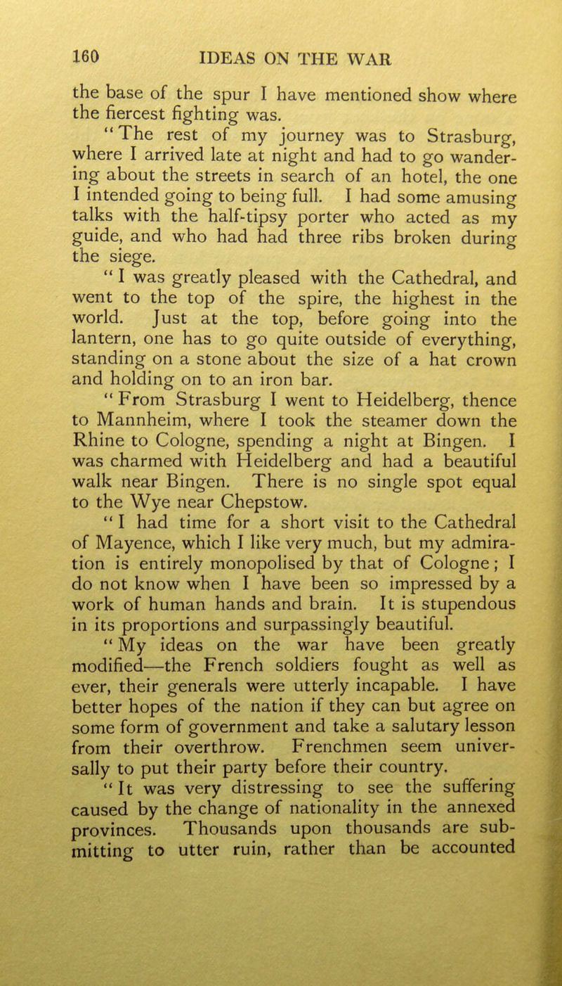 the base of the spur I have mentioned show where the fiercest fighting was. The rest of my journey was to Strasburg, where I arrived late at night and had to go wander- ing about the streets in search of an hotel, the one I intended going to being full. I had some amusing talks with the half-tipsy porter who acted as my guide, and who had had three ribs broken during the siege.  I was greatly pleased with the Cathedral, and went to the top of the spire, the highest in the world. Just at the top, before going into the lantern, one has to go quite outside of everything, standing on a stone about the size of a hat crown and holding on to an iron bar.  From Strasburg I went to Heidelberg, thence to Mannheim, where I took the steamer down the Rhine to Cologne, spending a night at Bingen. I was charmed with Heidelberg and had a beautiful walk near Bingen. There is no single spot equal to the Wye near Chepstow.  I had time for a short visit to the Cathedral of Mayence, which I like very much, but my admira- tion is entirely monopolised by that of Cologne; I do not know when I have been so impressed by a work of human hands and brain. It is stupendous in its proportions and surpassingly beautiful.  My ideas on the war have been greatly modified—the French soldiers fought as well as ever, their generals were utterly incapable. I have better hopes of the nation if they can but agree on some form of government and take a salutary lesson from their overthrow. Frenchmen seem univer- sally to put their party before their country. It was very distressing to see the suffering caused by the change of nationality in the annexed provinces. Thousands upon thousands are sub- mitting to utter ruin, rather than be accounted