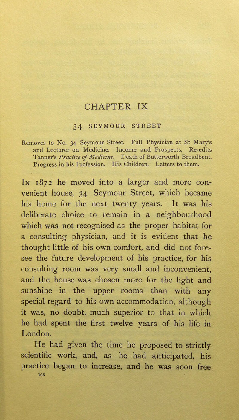 CHAPTER IX 34 SEYMOUR STREET Removes to No. 34 Seymour Street. Full Physician at St Mary's and Lecturer on Medicine. Income and Prospects. Re-edits Tanner's Practice of Medicine. Death of Buttervvorth Broadbent. Progress in his Profession. His Children. Letters to them. In 1872 he moved into a larger and more con- venient house, 34 Seymour Street, which became his home for the next twenty years. It was his deliberate choice to remain in a neighbourhood which was not recognised as the proper habitat for a consulting physician, and it is evident that he thought little of his own comfort, and did not fore- see the future development of his practice, for his consulting room was very small and inconvenient, and the house was chosen more for the light and sunshine in the upper rooms than with any special regard to his own accommodation, although it was, no doubt, much superior to that in which he had spent the first twelve years of his life in London. He had given the time he proposed to strictly scientific work, and, as he had anticipated, his practice began to increase, and he was soon free 168