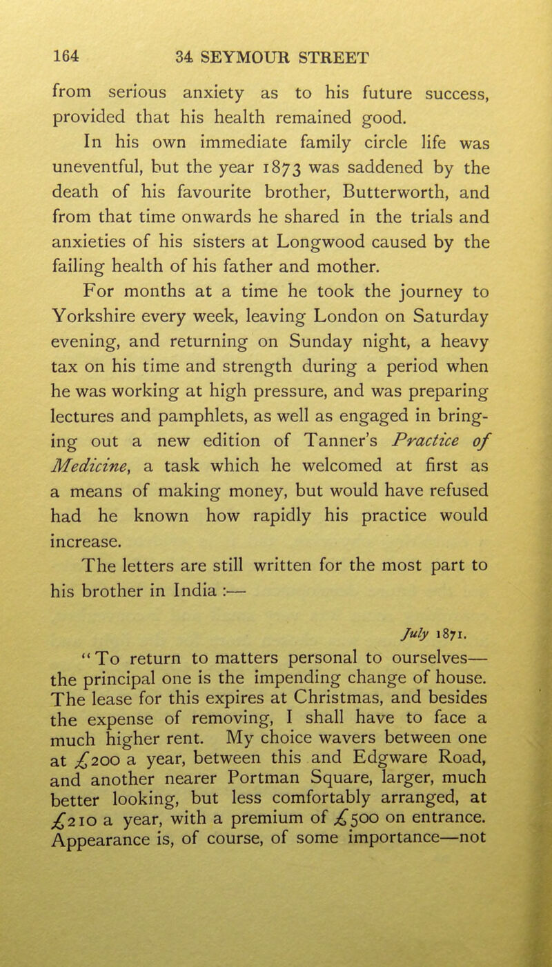 from serious anxiety as to his future success, provided that his health remained good. In his own immediate family circle life was uneventful, but the year 1873 was saddened by the death of his favourite brother, Butterworth, and from that time onwards he shared in the trials and anxieties of his sisters at Longwood caused by the failing health of his father and mother. For months at a time he took the journey to Yorkshire every week, leaving London on Saturday evening, and returning on Sunday night, a heavy tax on his time and strength during a period when he was working at high pressure, and was preparing lectures and pamphlets, as well as engaged in bring- ing out a new edition of Tanner's Practice of Medicine, a task which he welcomed at first as a means of making money, but would have refused had he known how rapidly his practice would increase. The letters are still written for the most part to his brother in India :— July 1871.  To return to matters personal to ourselves— the principal one is the impending change of house. The lease for this expires at Christmas, and besides the expense of removing, I shall have to face a much higher rent. My choice wavers between one at £200 a year, between this and Edgware Road, and another nearer Portman Square, larger, much better looking, but less comfortably arranged, at £210 a year, with a premium of ;!^500 on entrance. Appearance is, of course, of some importance—not