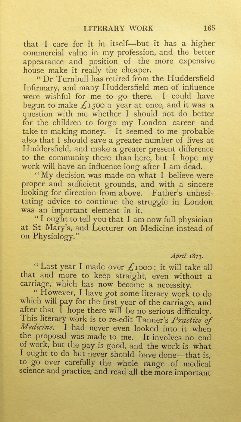 that I care for it in itself—but it has a higher commercial value in my profession, and the better appearance and position of the more expensive house make it really the cheaper.  Dr Turnbull has retired from the Huddersfield Infirmary, and many Huddersfield men of influence were wishful for me to go there. I could have begun to make ;!^i500 a year at once, and it was a question with me whether I should not do better for the children to forgo my London career and take to making money. It seemed to me probable also that I should save a greater number of lives at Huddersfield, and make a greater present difference to the community there than here, but I hope my work will have an influence long after I am dead.  My decision was made on what I believe were proper and sufficient grounds, and with a sincere looking for direction from above. Father's unhesi- tating advice to continue the struggle in London was an important element in it.  I ought to tell you that I am now full physician at St Mary's, and Lecturer on Medicine instead of on Physiology. April 1873.  Last year I made over £\ooo; it will take all that and more to keep straight, even without a carriage, which has now become a necessity.  However, I have got some literary work to do which will pay for the first year of the carriage, and after that I hope there will be no serious difficulty. This literary work is to re-edit Tanner's Practice of Medicine. I had never even looked into it when the proposal was made to me. It involves no end of work, but the pay is good, and the work is what I ought to do but never should have done—that is, to^ go over carefully the whole range of medical science and practice, and read all the more important