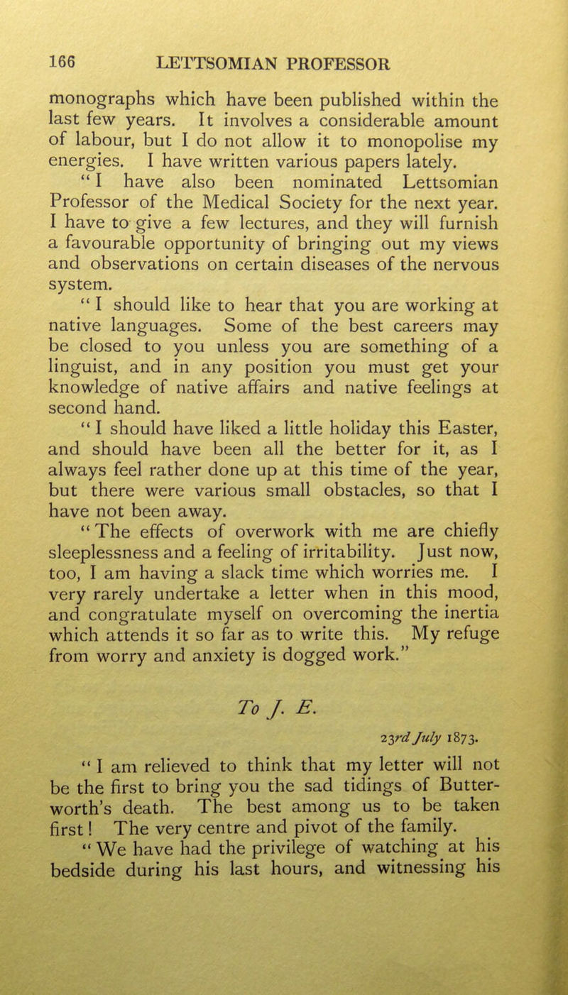 monographs which have been published within the last few years. It involves a considerable amount of labour, but I do not allow it to monopolise my energies. I have written various papers lately.  I have also been nominated Lettsomian Professor of the Medical Society for the next year. I have to give a few lectures, and they will furnish a favourable opportunity of bringing out my views and observations on certain diseases of the nervous system.  I should Hke to hear that you are working at native languages. Some of the best careers may be closed to you unless you are something of a linguist, and in any position you must get your knowledge of native affairs and native feelings at second hand. ** I should have liked a little holiday this Easter, and should have been all the better for it, as I always feel rather done up at this time of the year, but there were various small obstacles, so that I have not been away.  The effects of overwork with me are chiefly sleeplessness and a feeling of irritability. Just now, too, I am having a slack time which worries me. I very rarely undertake a letter when in this mood, and congratulate myself on overcoming the inertia which attends it so far as to write this. My refuge from worry and anxiety is dogged work. To J. E. iirdjuly 1873.  I am relieved to think that my letter will not be the first to bring you the sad tidings of Butter- worth's death. The best among us to be taken first! The very centre and pivot of the family.  We have had the privilege of watching at his bedside during his last hours, and witnessing his
