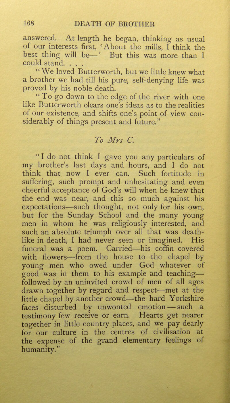 answered. At length he began, thinking as usual of our interests first, ' About the mills, I think the best thing will be—' But this was more than I could stand. . . . We loved Butterworth, but we little knew what a brother we had till his pure, self-denying life was proved by his noble death. ** To go down to the edge of the river with one like Butterworth clears one's ideas as to the realities of our existence, and shifts one's point of view con- siderably of things present and future. To Mrs C. *' I do not think I gave you any particulars of my brother's last days and hours, and I do not think that now I ever can. Such fortitude in suffering, such prompt and unhesitating and even cheerful acceptance of God's will when he knew that the end was near, and this so much against his expectations—such thought, not only for his own, but for the Sunday School and the many young men in whom he was religiously interested, and such an absolute triumph over all that was death- like in death, I had never seen or imagined. His funeral was a poem. Carried—his coffin covered with flowers—from the house to the chapel by young men who owed under God whatever of good was in them to his example and teaching— followed by an uninvited crowd of men of all ages drawn together by regard and respect—met at the little chapel by another crowd—the hard Yorkshire faces disturbed by unwonted emotion — such a testimony few receive or earn. Hearts get nearer together in little country places, and we pay dearly for our culture in the centres of civilisation at the expense of the grand elementary feelings of humanity.