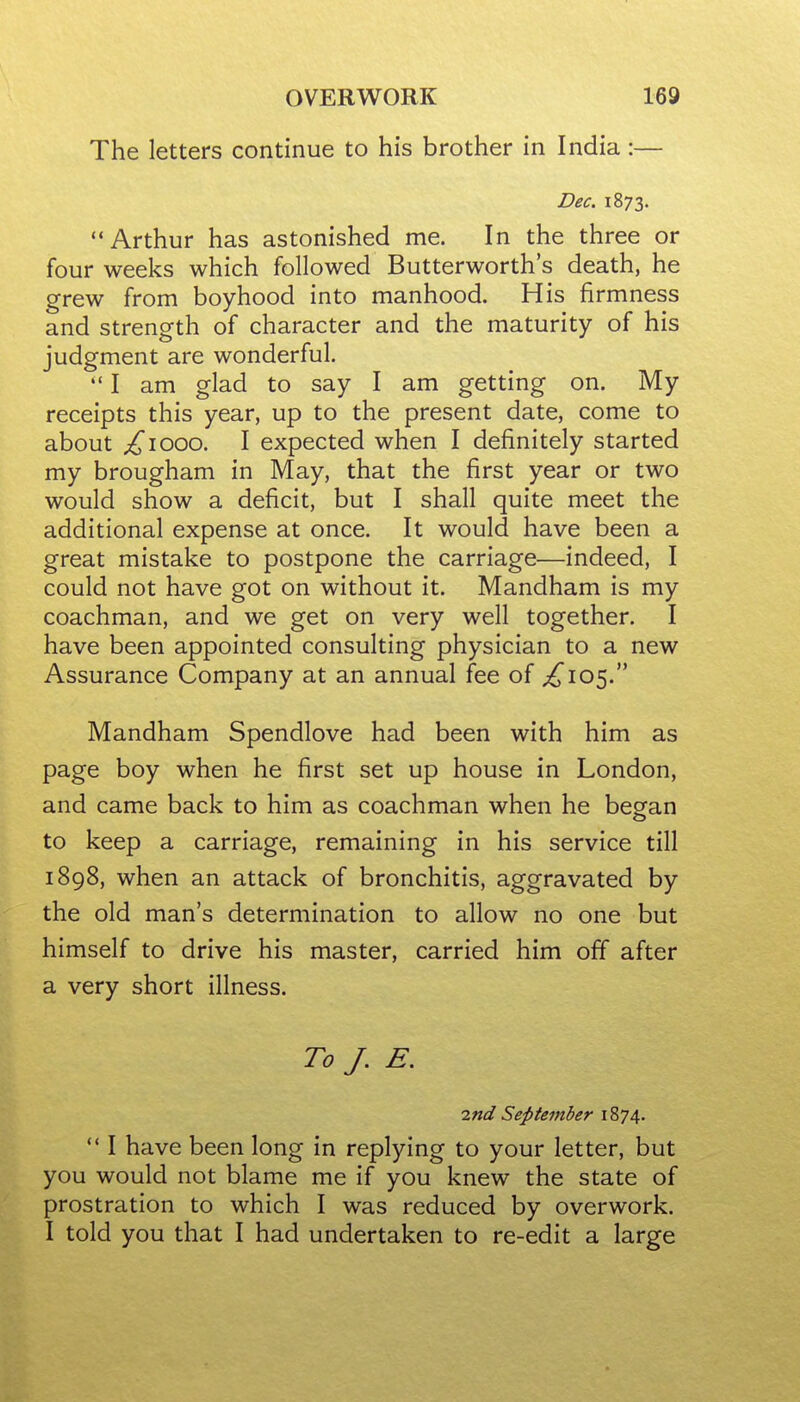 The letters continue to his brother in India:— Dec. 1873. Arthur has astonished me. In the three or four weeks which followed Butterworth's death, he grew from boyhood into manhood. His firmness and strength of character and the maturity of his judgment are wonderful.  I am glad to say I am getting on. My receipts this year, up to the present date, come to about ;^iooo. I expected when I definitely started my brougham in May, that the first year or two would show a deficit, but I shall quite meet the additional expense at once. It would have been a great mistake to postpone the carriage—indeed, I could not have got on without it. Mandham is my coachman, and we get on very well together. I have been appointed consulting physician to a new Assurance Company at an annual fee of ;^I05. Mandham Spendlove had been with him as page boy when he first set up house in London, and came back to him as coachman when he began to keep a carriage, remaining in his service till 1898, when an attack of bronchitis, aggravated by the old man's determination to allow no one but himself to drive his master, carried him off after a very short illness. To /. E. md September 1874.  I have been long in replying to your letter, but you would not blame me if you knew the state of prostration to which I was reduced by overwork. I told you that I had undertaken to re-edit a large