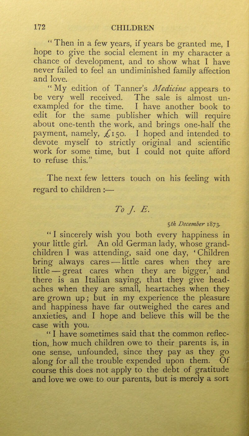  Then in a few years, if years be granted me, I hope to give the social element in my character a chance of development, and to show what I have never failed to feel an undiminished family affection and love.  My edition of Tanner's Medicine appears to be very well received. The sale is almost un- exampled for the time. I have another book to edit for the same publisher which will require about one-tenth the work, and brings one-half the payment, namely, ;^i50. I hoped and intended to devote myself to strictly original and scientific work for some time, but I could not quite afford to refuse this. * The next few letters touch on his feeling with regard to children :— To J. E. ^th December 1873.  I sincerely wish you both every happiness in your little girl. An old German lady, whose grand- children I was attending, said one day, ' Children bring always cares — little cares when they are little — great cares when they are bigger,' and there is an Italian saying, that they give head- aches when they are small, heartaches when they are grown up; but in my experience the pleasure and happiness have far outweighed the cares and anxieties, and I hope and believe this will be the case with you.  I have sometimes said that the common reflec- tion, how much children owe to their parents is, in one sense, unfounded, since they pay as they go along for all the trouble expended upon them. Of course this does not apply to the debt of gratitude and love we owe to our parents, but is merely a sort