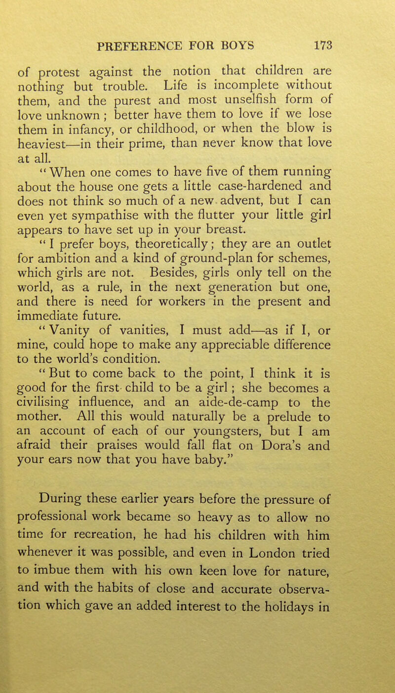 of protest against the notion that children are nothing but trouble. Life is incomplete without them, and the purest and most unselfish form of love unknown; better have them to love if we lose them in infancy, or childhood, or when the blow is heaviest—in their prime, than never know that love at all. When one comes to have five of them running about the house one gets a little case-hardened and does not think so much of a new advent, but I can even yet sympathise with the flutter your little girl appears to have set up in your breast.  I prefer boys, theoretically; they are an outlet for ambition and a kind of ground-plan for schemes, which girls are not. Besides, girls only tell on the world, as a rule, in the next generation but one, and there is need for workers in the present and immediate future. '* Vanity of vanities, I must add—as if I, or mine, could hope to make any appreciable difference to the world's condition.  But to come back to the point, I think it is good for the first child to be a girl; she becomes a civilising influence, and an aide-de-camp to the mother. All this would naturally be a prelude to an account of each of our youngsters, but I am afraid their praises would fall flat on Dora's and your ears now that you have baby. During these earlier years before the pressure of professional work became so heavy as to allow no time for recreation, he had his children with him whenever it was possible, and even in London tried to imbue them with his own keen love for nature, and with the habits of close and accurate observa- tion which gave an added interest to the holidays in