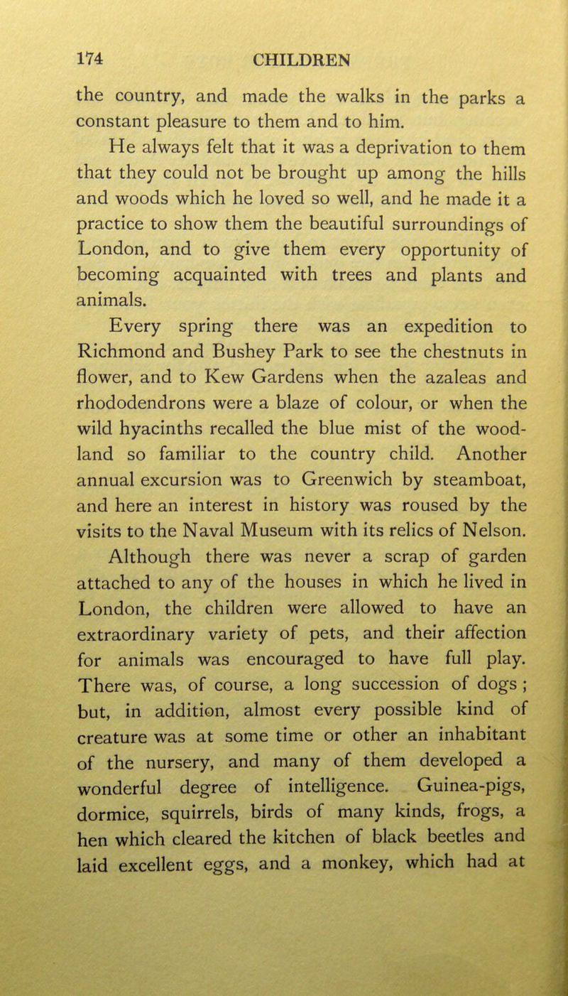 the country, and made the walks in the parks a constant pleasure to them and to him. He always felt that it was a deprivation to them that they could not be brought up among the hills and woods which he loved so well, and he made it a practice to show them the beautiful surroundings of London, and to give them every opportunity of becoming acquainted with trees and plants and animals. Every spring there was an expedition to Richmond and Bushey Park to see the chestnuts in flower, and to Kew Gardens when the azaleas and rhododendrons were a blaze of colour, or when the wild hyacinths recalled the blue mist of the wood- land so familiar to the country child. Another annual excursion was to Greenwich by steamboat, and here an interest in history was roused by the visits to the Naval Museum with its relics of Nelson. Although there was never a scrap of garden attached to any of the houses in which he lived in London, the children were allowed to have an extraordinary variety of pets, and their affection for animals was encouraged to have full play. There was, of course, a long succession of dogs ; but, in addition, almost every possible kind of creature was at some time or other an inhabitant of the nursery, and many of them developed a wonderful degree of intelligence. Guinea-pigs, dormice, squirrels, birds of many kinds, frogs, a hen which cleared the kitchen of black beetles and laid excellent eggs, and a monkey, which had at