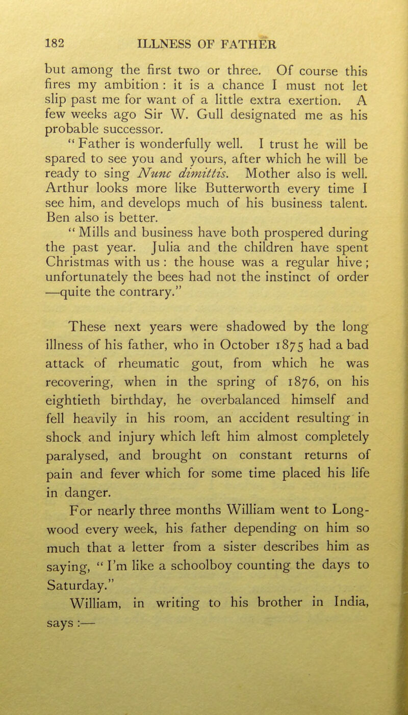 but among the first two or three. Of course this fires my ambition : it is a chance I must not let sHp past me for want of a Httle extra exertion. A few weeks ago Sir W. Gull designated me as his probable successor. Father is wonderfully well. I trust he will be spared to see you and yours, after which he will be ready to sing Nunc dimittis. Mother also is well. Arthur looks more like Butterworth every time I see him, and develops much of his business talent. Ben also is better.  Mills and business have both prospered during the past year, Julia and the children have spent Christmas with us : the house was a regular hive ; unfortunately the bees had not the instinct of order —quite the contrary. These next years were shadowed by the long illness of his father, who in October 1875 had a bad attack of rheumatic gout, from which he was recovering, when in the spring of 1876, on his eightieth birthday, he overbalanced himself and fell heavily in his room, an accident resulting in shock and injury which left him almost completely paralysed, and brought on constant returns of pain and fever which for some time placed his life in danger. For nearly three months William went to Long- wood every week, his father depending on him so much that a letter from a sister describes him as saying, I'm like a schoolboy counting the days to Saturday. William, in writing to his brother in India, says :—