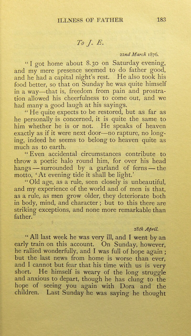 To J. E. 22nd March 1876. ••I got home about 8.30 on Saturday evening, and my mere presence seemed to do father good, and he had a capital night's rest. He also took his food better, so that on Sunday he was quite himself in a way—that is, freedom from pain and prostra- tion allowed his cheerfulness to come out, and we had many a good laugh at his sayings.  He quite expects to be restored, but as far as he personally is concerned, it is quite the same to him whether he is or not. He speaks of heaven exactly as if it were next door—no rapture, no long- ing, indeed he seems to belong to heaven quite as much as to earth.  Even accidental circumstances contribute to throw a poetic halo round him, for over his head hangs — surrounded by a garland of ferns — the motto, ' At evening tide it shall be light.' ** Old age, as a rule, seen closely is unbeautiful, and my experience of the world and of men is that, as a rule, as men grow older, they deteriorate both in body, mind, and character; but to this there are striking exceptions, and none more remarkable than father. 2Zth April.  All last week he was very ill, and I went by an early train on this account. On Sunday, however, he rallied wonderfully, and I was full of hope again ; but the last news from home is worse than ever, and I cannot but fear that his time with us is very short. He himself is weary of the long struggle and anxious to depart, though he has clung to the hope of seeing you again with Dora and the children. Last Sunday he was saying he thought