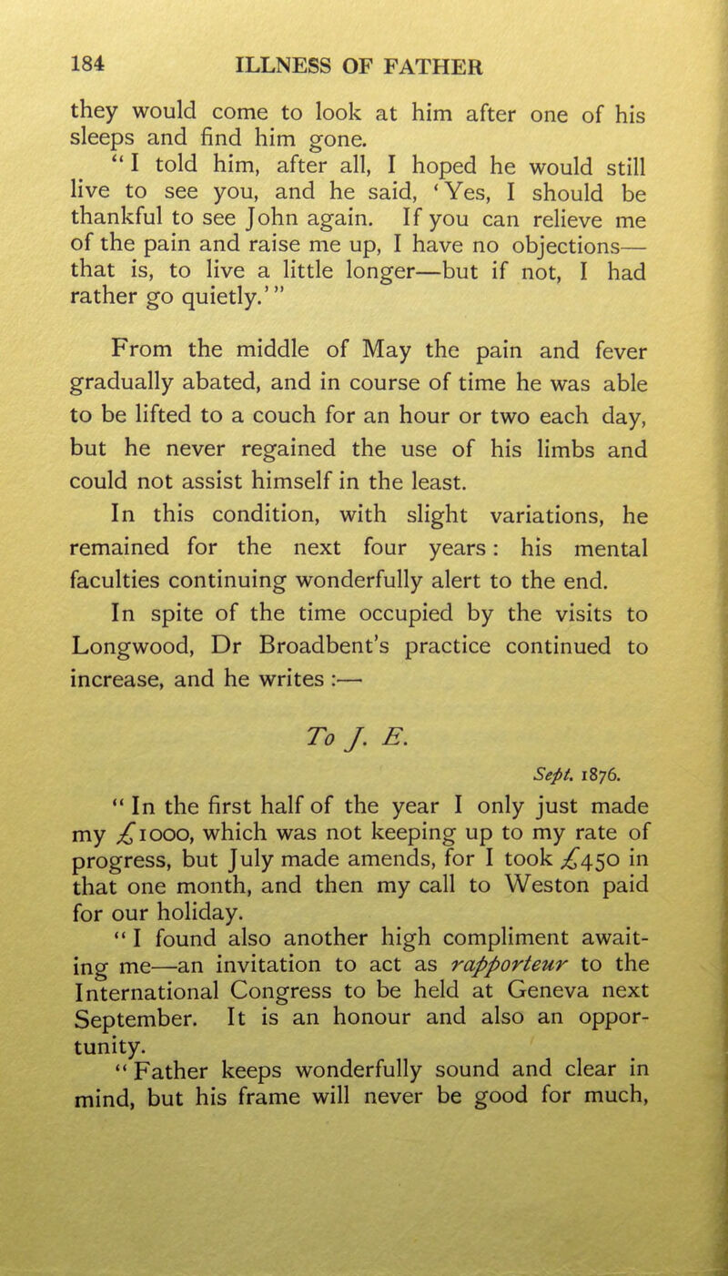 they would come to look at him after one of his sleeps and find him gone.  I told him, after all, I hoped he would still live to see you, and he said, 'Yes, I should be thankful to see John again. If you can relieve me of the pain and raise me up, I have no objections— that is, to live a little longer—but if not, I had rather go quietly.' From the middle of May the pain and fever gradually abated, and in course of time he was able to be lifted to a couch for an hour or two each day, but he never regained the use of his limbs and could not assist himself in the least. In this condition, with slight variations, he remained for the next four years: his mental faculties continuing wonderfully alert to the end. In spite of the time occupied by the visits to Longwood, Dr Broadbent's practice continued to increase, and he writes :— To J. E. Sept. 1876.  In the first half of the year I only just made my ;^iooo, which was not keeping up to my rate of progress, but July made amends, for I took £\^o in that one month, and then my call to Weston paid for our hoHday.  I found also another high compliment await- ing me—an invitation to act as rapporteur to the International Congress to be held at Geneva next September. It is an honour and also an oppor- tunity. ** Father keeps wonderfully sound and clear in mind, but his frame will never be good for much,