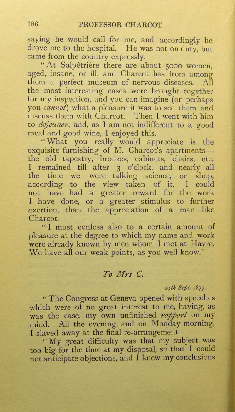 saying he would call for me, and accordingly he drove me to the hospital. He was not on duty, but came from the country expressly. At Salpetriere there are about 5000 women, aged, insane, or ill, and Charcot has from among them a perfect museum of nervous diseases. All the most interesting cases were brought together for my inspection, and you can imagine (or perhaps you cannot) what a pleasure it was to see them and discuss them with Charcot. Then I went with him to ddjeuner, and, as I am not indifferent to a good meal and good wine, I enjoyed this. What you really would appreciate is the exquisite furnishing of M. Charcot's apartments— the old tapestry, bronzes, cabinets, chairs, etc. I remained till after 3 o'clock, and nearly all the time we were talking science, or shop, according to the view taken of it. I could not have had a greater reward for the work I have done, or a greater stimulus to further exertion, than the appreciation of a man like Charcot.  I must confess also to a certain amount of pleasure at the degree to which my name and work were already known by men whom I met at Havre. We have all our weak points, as you well know. To Mrs C igt/t Sept. 1877.  The Congress at Geneva opened with speeches which were of no great interest to me, having, as was the case, my own unfinished rapport on my mind. All the evening, and on Monday morning, I slaved away at the final re-arrangement.  My great difficulty was that my subject was too big for the time at my disposal, so that I could not anticipate objections, and I knew my conclusions