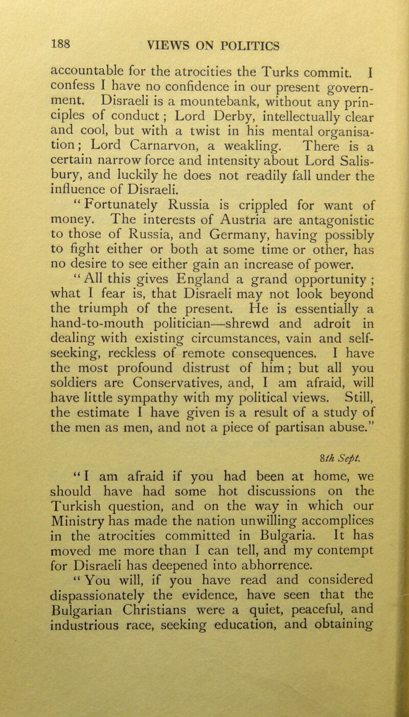 accountable for the atrocities the Turks commit. I confess I have no confidence in our present govern- ment. DisraeH is a mountebank, without any prin- ciples of conduct; Lord Derby, intellectually clear and cool, but with a twist in his mental organisa- tion ; Lord Carnarvon, a weakling. There is a certain narrow force and intensity about Lord Salis- bury, and luckily he does not readily fall under the influence of Disraeli.  Fortunately Russia is crippled for want of money. The interests of Austria are antagonistic to those of Russia, and Germany, having possibly to fight either or both at some time or other, has no desire to see either gain an increase of power.  All this gives England a grand opportunity ; what I fear is, that Disraeli may not look beyond the triumph of the present. He is essentially a hand-to-mouth politician—shrewd and adroit in dealing with existing circumstances, vain and self- seeking, reckless of remote consequences. I have the most profound distrust of him; but all you soldiers are Conservatives, and, I am afraid, will have little sympathy with my political views. Still, the estimate I have given is a result of a study of the men as men, and not a piece of partisan abuse. Zth Sept. *' I am afraid if you had been at home, we should have had some hot discussions on the Turkish question, and on the way in which our Ministry has made the nation unwilling accomplices in the atrocities committed in Bulgaria. It has moved me more than I can tell, and my contempt for Disraeli has deepened into abhorrence.  You will, if you have read and considered dispassionately the evidence, have seen that the Bulgarian Christians were a quiet, peaceful, and industrious race, seeking education, and obtaining