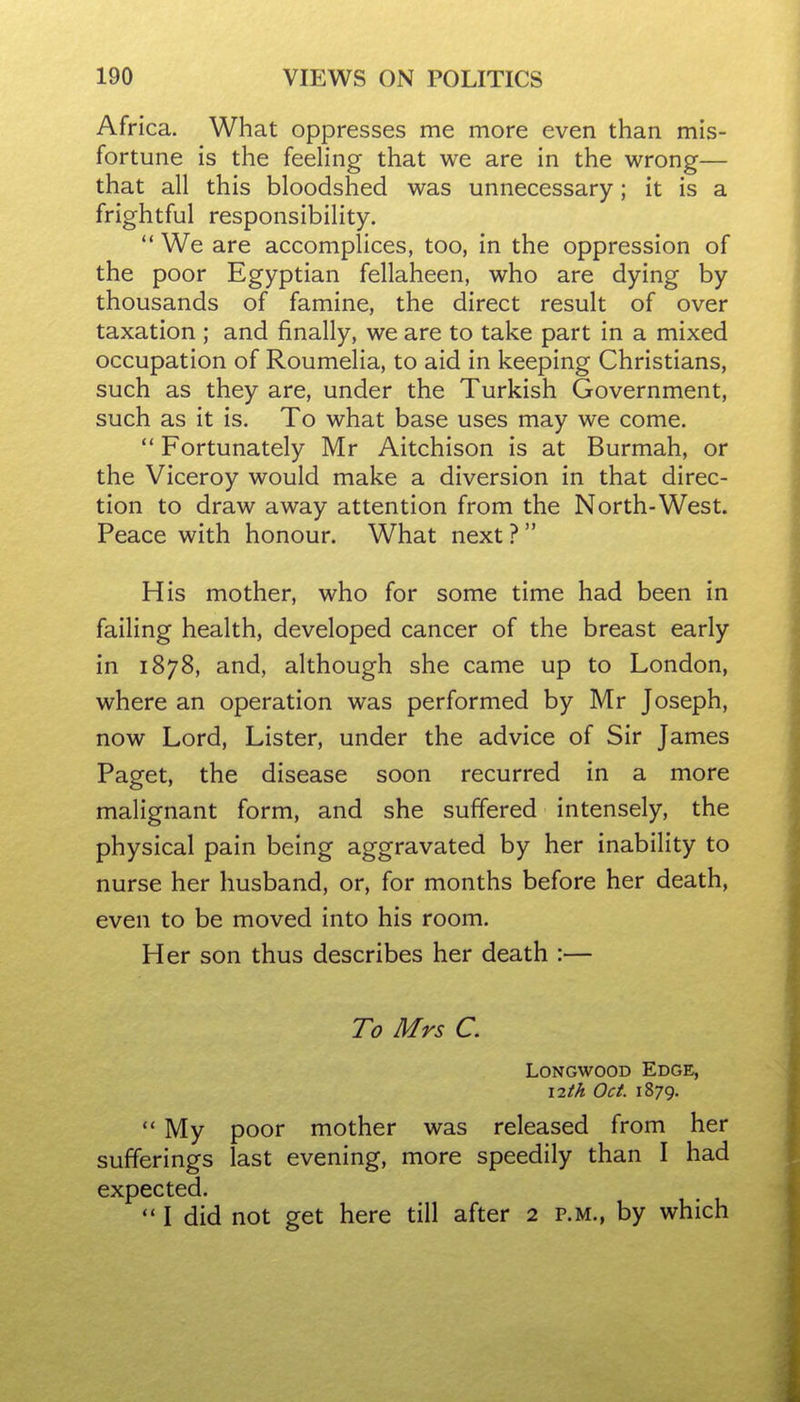 Africa. What oppresses me more even than mis- fortune is the feeling that we are in the wrong— that all this bloodshed was unnecessary; it is a frightful responsibility.  We are accomplices, too, in the oppression of the poor Egyptian fellaheen, who are dying by thousands of famine, the direct result of over taxation ; and finally, we are to take part in a mixed occupation of Roumelia, to aid in keeping Christians, such as they are, under the Turkish Government, such as it is. To what base uses may we come.  Fortunately Mr Aitchison is at Burmah, or the Viceroy would make a diversion in that direc- tion to draw away attention from the North-West. Peace with honour. What next ? His mother, who for some time had been in failing health, developed cancer of the breast early in 1878, and, although she came up to London, where an operation was performed by Mr Joseph, now Lord, Lister, under the advice of Sir James Paget, the disease soon recurred in a more malignant form, and she suffered intensely, the physical pain being aggravated by her inability to nurse her husband, or, for months before her death, even to be moved into his room. Her son thus describes her death :— To Mrs C. LoNGwooD Edge, i2th Oct. 1879.  My poor mother was released from her sufferings last evening, more speedily than I had expected.  I did not get here till after 2 p.m., by which