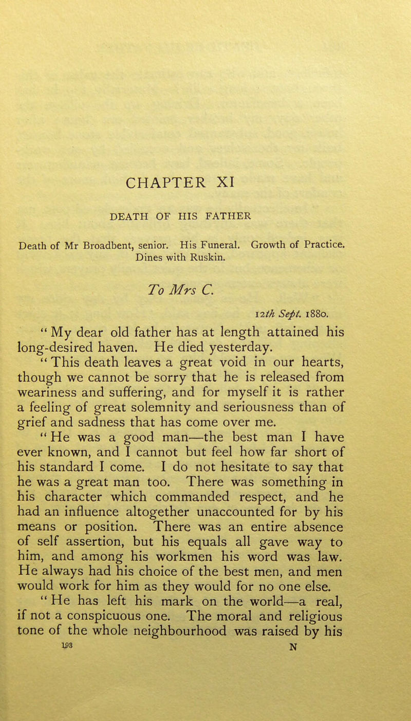 CHAPTER XI DEATH OF HIS FATHER Death of Mr Broadbent, senior. His Funeral. Growth of Practice. Dines with Ruskin. To Mrs C. 12th Sept. 1880.  My dear old father has at length attained his long-desired haven. He died yesterday. This death leaves a great void in our hearts, though we cannot be sorry that he is released from weariness and suffering, and for myself it is rather a feeling of great solemnity and seriousness than of grief and sadness that has come over me.  He was a good man—the best man I have ever known, and I cannot but feel how far short of his standard I come. I do not hesitate to say that he was a great man too. There was something in his character which commanded respect, and he had an influence altogether unaccounted for by his means or position. There was an entire absence of self assertion, but his equals all gave way to him, and among his workmen his word was law. He always had his choice of the best men, and men would work for him as they would for no one else. He has left his mark on the world—a real, if not a conspicuous one. The moral and religious tone of the whole neighbourhood was raised by his 1£3 N