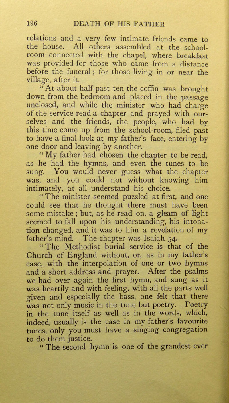 relations and a very few intimate friends came to the house. All others assembled at the school- room connected with the chapel, where breakfast was provided for those who came from a distance before the funeral; for those living in or near the village, after it. At about half-past ten the coffin was brought down from the bedroom and placed in the passage unclosed, and while the minister who had charge of the service read a chapter and prayed with our- selves and the friends, the people, who had by this time come up from the school-room, filed past to have a final look at my father's face, entering by one door and leaving by another.  My father had chosen the chapter to be read, as he had the hymns, and even the tunes to be sung. You would never guess what the chapter was, and you could not without knowing him intimately, at all understand his choice.  The minister seemed puzzled at first, and one could see that he thought there must have been some mistake; but, as he read on, a gleam of light seemed to fall upon his understanding, his intona- tion changed, and it was to him a revelation of my father's mind. The chapter was Isaiah 54.  The Methodist burial service is that of the Church of England without, or, as in my father's case, with the interpolation of one or two hymns and a short address and prayer. After the psalms we had over again the first hymn, and sung as it was heartily and with feeling, with all the parts well given and especially the bass, one felt that there was not only music in the tune but poetry. Poetry in the tune itself as well as in the words, which, indeed, usually is the case in my father's favourite tunes, only you must have a singing congregation to do them justice.  The second hymn is one of the grandest ever