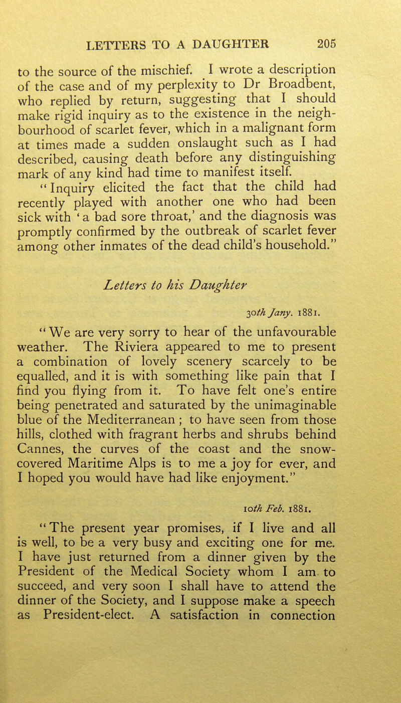 to the source of the mischief. I wrote a description of the case and of my perplexity to Dr Broadbent, who replied by return, suggesting that I should make rigid inquiry as to the existence in the neigh- bourhood of scarlet fever, which in a malignant form at times made a sudden onslaught such as I had described, causing death before any distinguishing mark of any kind had time to manifest itself. Inquiry elicited the fact that the child had recently played with another one who had been sick with 'a bad sore throat,' and the diagnosis was promptly confirmed by the outbreak of scarlet fever among other inmates of the dead child's household. Letters to his Daughter y)th Jany. 1881.  We are very sorry to hear of the unfavourable weather. The Riviera appeared to me to present a combination of lovely scenery scarcely to be equalled, and it is with something like pain that I find you flying from it. To have felt one's entire being penetrated and saturated by the unimaginable blue of the Mediterranean ; to have seen from those hills, clothed with fragrant herbs and shrubs behind Cannes, the curves of the coast and the snow- covered Maritime Alps is to me a joy for ever, and I hoped you would have had like enjoyment. loth Feb. 1881. The present year promises, if I live and all is well, to be a very busy and exciting one for me. I have just returned from a dinner given by the President of the Medical Society whom I am to succeed, and very soon I shall have to attend the dinner of the Society, and I suppose make a speech as President-elect. A satisfaction in connection