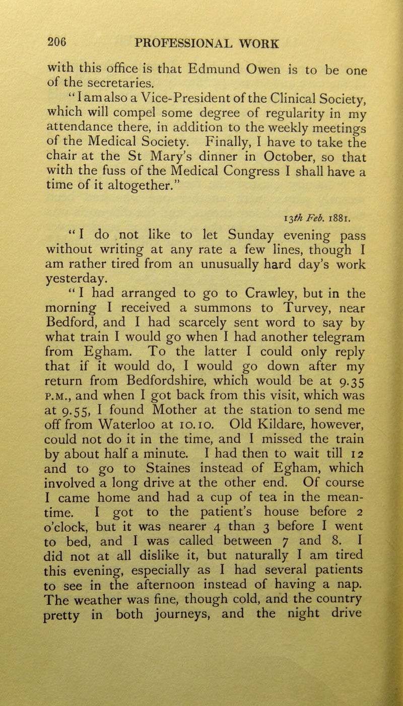 with this office is that Edmund Owen is to be one of the secretaries.  I am also a Vice-President of the Clinical Society, which will compel some degree of regularity in my attendance there, in addition to the weekly meetings of the Medical Society. Finally, I have to take the chair at the St Mary's dinner in October, so that with the fuss of the Medical Congress I shall have a time of it altogether. \lth Feb. i88r. *' I do not like to let Sunday evening pass without writing at any rate a few lines, though I am rather tired from an unusually hard day's work yesterday.  I had arranged to go to Crawley, but in the morning I received a summons to Turvey, near Bedford, and I had scarcely sent word to say by what train I would go when I had another telegram from Egham. To the latter I could only reply that if it would do, I would go down after my return from Bedfordshire, which would be at 9.35 P.M., and when I got back from this visit, which was 9-55> I found Mother at the station to send me off from Waterloo at 10.10. Old Kildare, however, could not do it in the time, and I missed the train by about half a minute. I had then to wait till 12 and to go to Staines instead of Egham, which involved a long drive at the other end. Of course I came home and had a cup of tea in the mean- time. I got to the patient's house before 2 o'clock, but it was nearer 4 than 3 before I went to bed, and I was called between 7 and 8. I did not at all dislike it, but naturally I am tired this evening, especially as I had several patients to see in the afternoon instead of having a nap. The weather was fine, though cold, and the country pretty in both journeys, and the night drive
