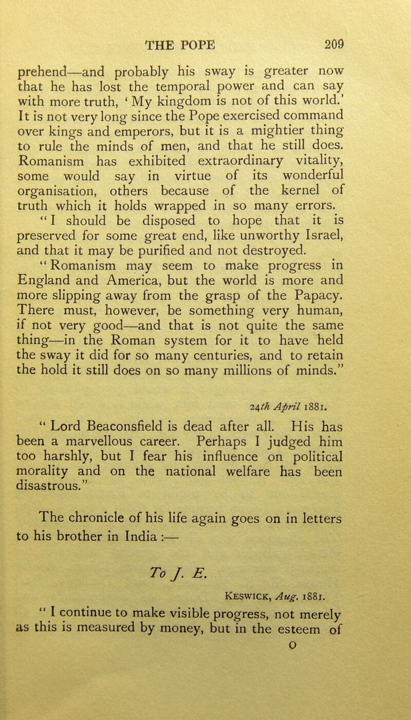 prehend—and probably his sway is greater now that he has lost the temporal power and can say with more truth, ' My kingdom is not of this world.' It is not very long since the Pope exercised command over kings and emperors, but it is a mightier thing to rule the minds of men, and that he still does. Romanism has exhibited extraordinary vitality, some would say in virtue of its wonderful organisation, others because of the kernel of truth which it holds wrapped in so many errors.  I should be disposed to hope that it is preserved for some great end, like unworthy Israel, and that it may be purified and not destroyed. *' Romanism may seem to make progress in England and America, but the world is more and more slipping away from the grasp of the Papacy. There must, however, be something very human, if not very good—and that is not quite the same thing—in the Roman system for it to have held the sway it did for so many centuries, and to retain the hold it still does on so many millions of minds. ii,th April 1881.  Lord Beaconsfield is dead after all. His has been a marvellous career. Perhaps I judged him too harshly, but I fear his influence on political morality and on the national welfare has been disastrous. The chronicle of his life again goes on in letters to his brother in India :— To J. E, Keswick, Aug. 1881.  I continue to make visible progress, not merely as this is measured by money, but in the esteem of 0