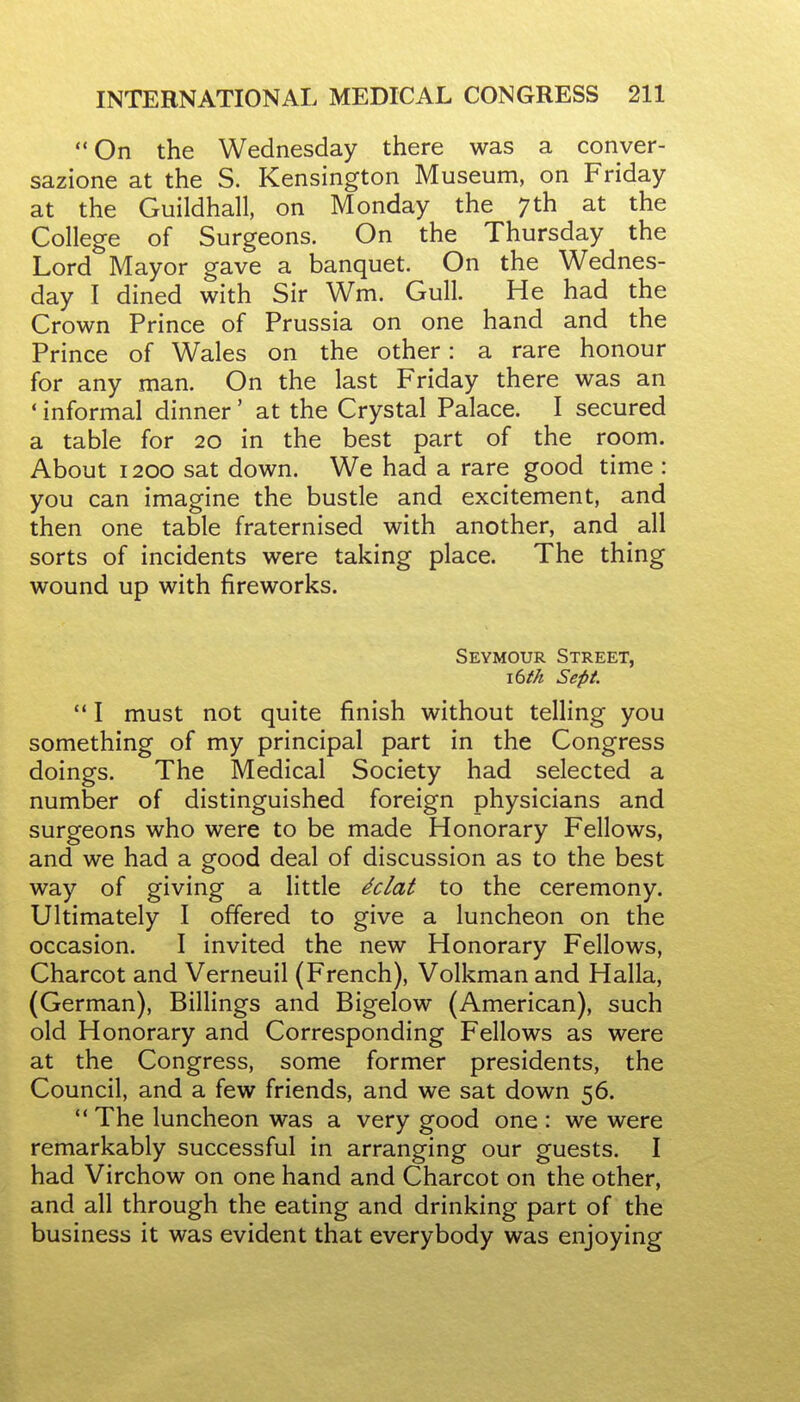 On the Wednesday there was a conver- sazione at the S. Kensington Museum, on Friday at the Guildhall, on Monday the 7th at the College of Surgeons. On the Thursday the Lord Mayor gave a banquet. On the Wednes- day I dined with Sir Wm. Gull. He had the Crown Prince of Prussia on one hand and the Prince of Wales on the other: a rare honour for any man. On the last Friday there was an ' informal dinner' at the Crystal Palace. I secured a table for 20 in the best part of the room. About 1200 sat down. We had a rare good time : you can imagine the bustle and excitement, and then one table fraternised with another, and all sorts of incidents were taking place. The thing wound up with fireworks. Seymour Street, i6tk Sept  I must not quite finish without telling you something of my principal part in the Congress doings. The Medical Society had selected a number of distinguished foreign physicians and surgeons who were to be made Honorary Fellows, and we had a good deal of discussion as to the best way of giving a little ^clat to the ceremony. Ultimately I offered to give a luncheon on the occasion. I invited the new Honorary Fellows, Charcot and Verneuil (French), Volkman and Halla, (German), Billings and Bigelow (American), such old Honorary and Corresponding Fellows as were at the Congress, some former presidents, the Council, and a few friends, and we sat down 56. ** The luncheon was a very good one : we were remarkably successful in arranging our guests. I had Virchow on one hand and Charcot on the other, and all through the eating and drinking part of the business it was evident that everybody was enjoying