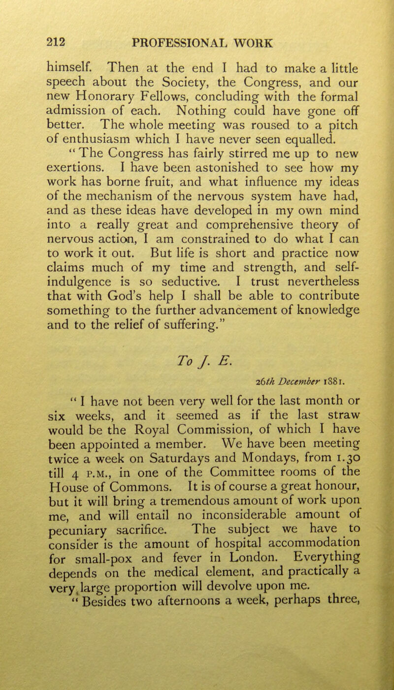 himself. Then at the end I had to make a little speech about the Society, the Congress, and our new Honorary Fellows, concluding with the formal admission of each. Nothing could have gone off better. The whole meeting was roused to a pitch of enthusiasm which I have never seen equalled.  The Congress has fairly stirred me up to new exertions. I have been astonished to see how my work has borne fruit, and what influence my ideas of the mechanism of the nervous system have had, and as these ideas have developed in my own mind into a really great and comprehensive theory of nervous action, I am constrained to do what I can to work it out. But life is short and practice now claims much of my time and strength, and self- indulgence is so seductive. I trust nevertheless that with God's help I shall be able to contribute something to the further advancement of knowledge and to the relief of suffering. To J. E. 26th December 1881.  I have not been very well for the last month or six weeks, and it seemed as if the last straw would be the Royal Commission, of which I have been appointed a member. We have been meeting twice a week on Saturdays and Mondays, from 1.30 till 4 P.M., in one of the Committee rooms of the House of Commons. It is of course a great honour, but it will bring a tremendous amount of work upon me, and will entail no inconsiderable amount of pecuniary sacrifice. The subject we have to consider is the amount of hospital accommodation for small-pox and fever in London. Everything depends on the medical element, and practically a very, large proportion will devolve upon me. Besides two afternoons a week, perhaps three,