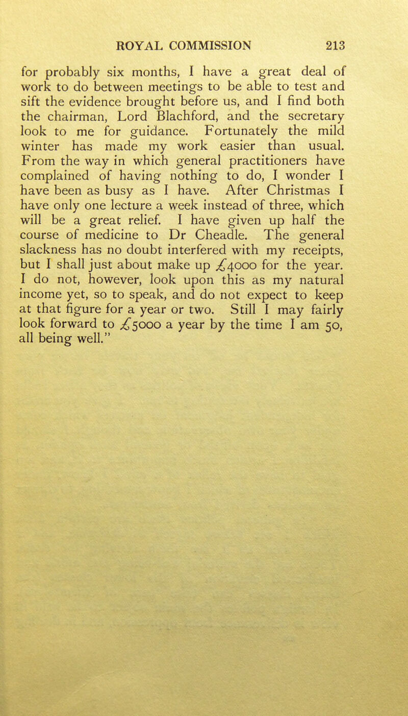 for probably six months, I have a great deal of work to do between meetings to be able to test and sift the evidence brought before us, and I find both the chairman, Lord Blachford, and the secretary- look to me for guidance. Fortunately the mild winter has made my work easier than usual. From the way in which general practitioners have complained of having nothing to do, I wonder I have been as busy as I have. After Christmas I have only one lecture a week instead of three, which will be a great relief. I have given up half the course of medicine to Dr Cheadle. The general slackness has no doubt interfered with my receipts, but I shall just about make up ^4000 for the year. I do not, however, look upon this as my natural income yet, so to speak, and do not expect to keep at that figure for a year or two. Still I may fairly look forward to ^5000 a year by the time I am 50, all being well.