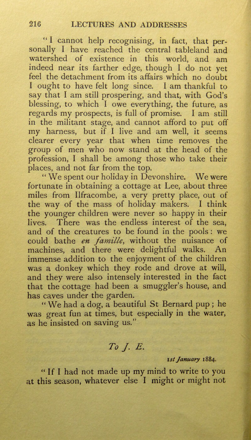  I cannot help recognising, in fact, that per- sonally I have reached the central tableland and watershed of existence in this world, and am indeed near its farther edge, though I do not yet feel the detachment from its affairs which no doubt I ought to have felt long since. I am thankful to say that I am still prospering, and that, with God's blessing, to which I owe everything, the future, as regards my prospects, is full of promise. I am still in the militant stage, and cannot afford to put off my harness, but if I live and am well, it seems clearer every year that when time removes the group of men who now stand at the head of the profession, I shall be among those who take their places, and not far from the top. We spent our holiday in Devonshire. We were fortunate in obtaining a cottage at Lee, about three miles from Ilfracombe, a very pretty place, out of the way of the mass of holiday makers. I think the younger children were never so happy in their lives. There was the endless interest of the sea, and of the creatures to be found in the pools: we could bathe en famille, without the nuisance of machines, and there were delightful walks. An immense addition to the enjoyment of the children was a donkey which they rode and drove at will, and they were also intensely interested in the fact that the cottage had been a smuggler's house, and has caves under the garden. We had a dog, a beautiful St Bernard pup ; he was great fun at times, but especially in the water, as he insisted on saving us. To /. E. 1st January 1884.  If I had not made up my mind to write to you at this season, whatever else I might or might not