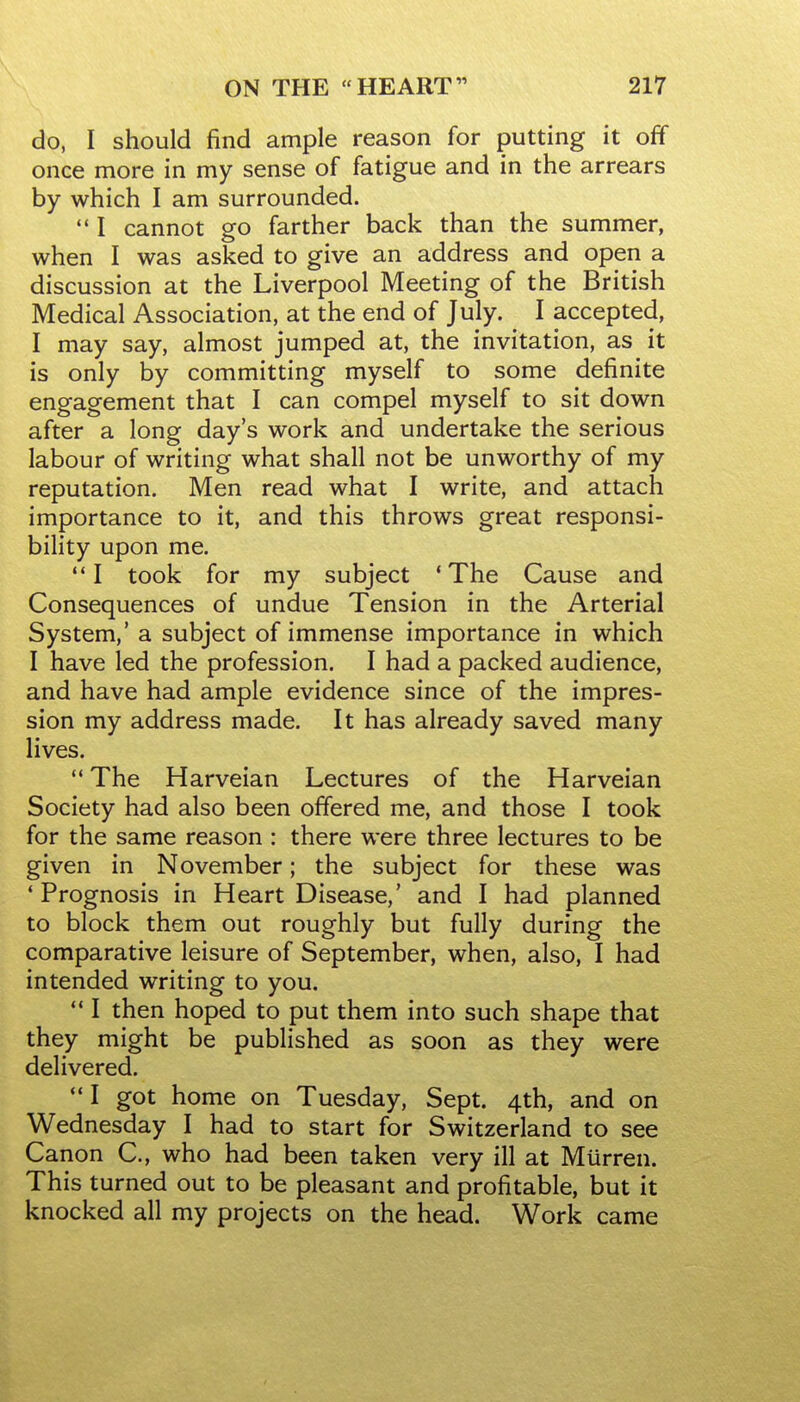 do, I should find ample reason for putting it off once more in my sense of fatigue and in the arrears by which I am surrounded.  I cannot go farther back than the summer, when I was asked to give an address and open a discussion at the Liverpool Meeting of the British Medical Association, at the end of July. I accepted, I may say, almost jumped at, the invitation, as it is only by committing myself to some definite engagement that I can compel myself to sit down after a long day's work and undertake the serious labour of writing what shall not be unworthy of my reputation. Men read what I write, and attach importance to it, and this throws great responsi- bility upon me. I took for my subject 'The Cause and Consequences of undue Tension in the Arterial System,' a subject of immense importance in which I have led the profession. I had a packed audience, and have had ample evidence since of the impres- sion my address made. It has already saved many lives.  The Harveian Lectures of the Harveian Society had also been offered me, and those I took for the same reason : there were three lectures to be given in November; the subject for these was 'Prognosis in Heart Disease,' and I had planned to block them out roughly but fully during the comparative leisure of September, when, also, I had intended writing to you.  I then hoped to put them into such shape that they might be published as soon as they were delivered. I got home on Tuesday, Sept. 4th, and on Wednesday I had to start for Switzerland to see Canon C, who had been taken very ill at MUrren. This turned out to be pleasant and profitable, but it knocked all my projects on the head. Work came