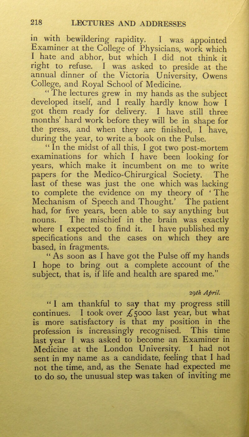 in with bewildering rapidity. I was appointed Examiner at the College of Physicians, work which hate and abhor, but which I did not think it right to refuse. I was asked to preside at the annual dinner of the Victoria University, Owens College, and Royal School of Medicine. The lectures grew in my hands as the subject developed itself, and I really hardly know how I got them ready for delivery. I have still three months' hard work before they will be in shape for the press, and when they are finished, I have, during the year, to write a book on the Pulse. In the midst of all this, I got two post-mortem examinations for which I have been looking for years, which make it incumbent on me to write papers for the Medico-Chirurgical Society. The last of these was just the one which was lacking to complete the evidence on my theory of ' The Mechanism of Speech and Thought.' The patient had, for five years, been able to say anything but nouns. The mischief in the brain was exactly where I expected to find it. I have published my specifications and the cases on which they are based, in fragments.  As soon as I have got the Pulse off my hands I hope to bring out a complete account of the subject, that is, if life and health are spared me. ^()th April.  I am thankful to say that my progress still continues. I took over ;^5000 last year, but what is more satisfactory is that my position in the profession is increasingly recognised. This time last year I was asked to become an Examiner in Medicine at the London University. I had not sent in my name as a candidate, feeling that I had not the time, and, as the Senate had expected me to do so, the unusual step was taken of inviting me