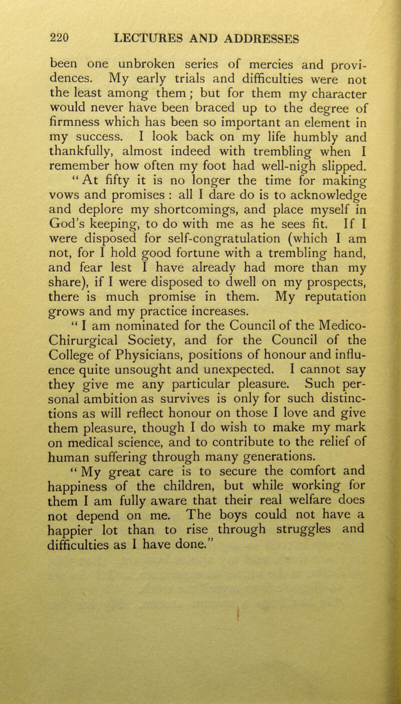 been one unbroken series of mercies and provi- dences. My early trials and difficulties were not the least among them; but for them my character would never have been braced up to the degree of firmness which has been so important an element in my success. I look back on my life humbly and thankfully, almost indeed with trembling when I remember how often my foot had well-nigh slipped.  At fifty it is no longer the time for making vows and promises : all I dare do is to acknowledge and deplore my shortcomings, and place myself in God's keeping, to do with me as he sees fit. If I were disposed for self-congratulation (which I am not, for I hold good fortune with a trembling hand, and fear lest I have already had more than my share), if I were disposed to dwell on my prospects, there is much promise in them. My reputation grows and my practice increases.  I am nominated for the Council of the Medico- Chirurgical Society, and for the Council of the College of Physicians, positions of honour and influ- ence quite unsought and unexpected. I cannot say they give me any particular pleasure. Such per- sonal ambition as survives is only for such distinc- tions as will reflect honour on those I love and give them pleasure, though I do wish to make my mark on medical science, and to contribute to the relief of human suffering through many generations.  My great care is to secure the comfort and happiness of the children, but while working for them I am fully aware that their real welfare does not depend on me. The boys could not have a happier lot than to rise through struggles and difficulties as I have done.