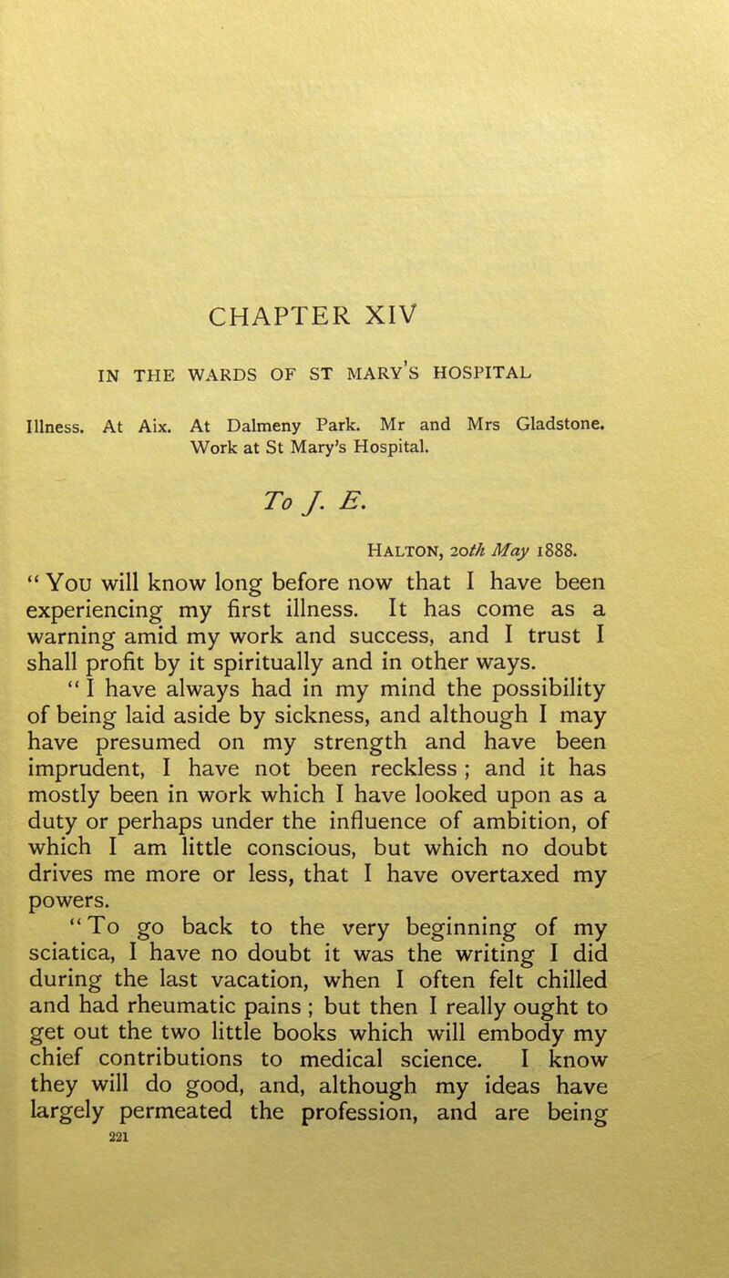 CHAPTER XIV IN THE WARDS OF ST MARYS HOSPITAL Illness. At Aix. At Dalmeny Park. Mr and Mrs Gladstone. Work at St Mary's Hospital. To J. E, HALTON, 2oth May 1888.  You will know long before now that I have been experiencing my first illness. It has come as a warning amid my work and success, and I trust I shall profit by it spiritually and in other ways.  I have always had in my mind the possibility of being laid aside by sickness, and although I may have presumed on my strength and have been imprudent, I have not been reckless ; and it has mostly been in work which I have looked upon as a duty or perhaps under the influence of ambition, of which I am little conscious, but which no doubt drives me more or less, that I have overtaxed my powers.  To go back to the very beginning of my sciatica, I have no doubt it was the writing I did during the last vacation, when I often felt chilled and had rheumatic pains ; but then I really ought to get out the two little books which will embody my chief contributions to medical science. I know they will do good, and, although my ideas have largely permeated the profession, and are being