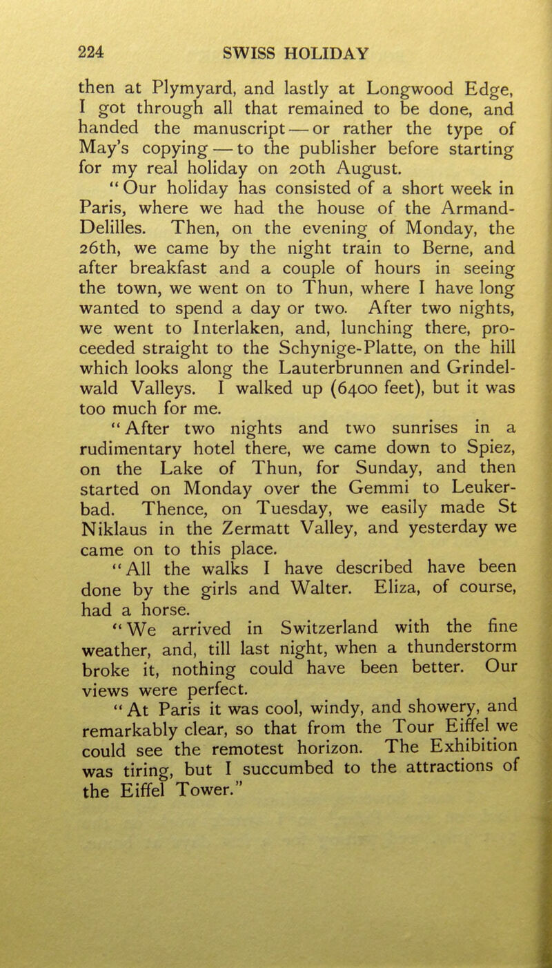 then at Plymyard, and lastly at Longwood Edge, I got through all that remained to be done, and handed the manuscript — or rather the type of May's copying — to the publisher before starting for my real holiday on 20th August. '* Our holiday has consisted of a short week in Paris, where we had the house of the Armand- Delilles. Then, on the evening of Monday, the 26th, we came by the night train to Berne, and after breakfast and a couple of hours in seeing the town, we went on to Thun, where I have long wanted to spend a day or two. After two nights, we went to Interlaken, and, lunching there, pro- ceeded straight to the Schynige-Platte, on the hill which looks along the Lauterbrunnen and Grindel- wald Valleys. I walked up (6400 feet), but it was too much for me.  After two nights and two sunrises in a rudimentary hotel there, we came down to Spiez, on the Lake of Thun, for Sunday, and then started on Monday over the Gemmi to Leuker- bad. Thence, on Tuesday, we easily made St Niklaus in the Zermatt Valley, and yesterday we came on to this place. All the walks I have described have been done by the girls and Walter. Eliza, of course, had a horse. *'We arrived in Switzerland with the fine weather, and, till last night, when a thunderstorm broke it, nothing could have been better. Our views were perfect,  At Paris it was cool, windy, and showery, and remarkably clear, so that from the Tour Eiffel we could see the remotest horizon. The Exhibition was tiring, but I succumbed to the attractions of the Eiffel Tower.