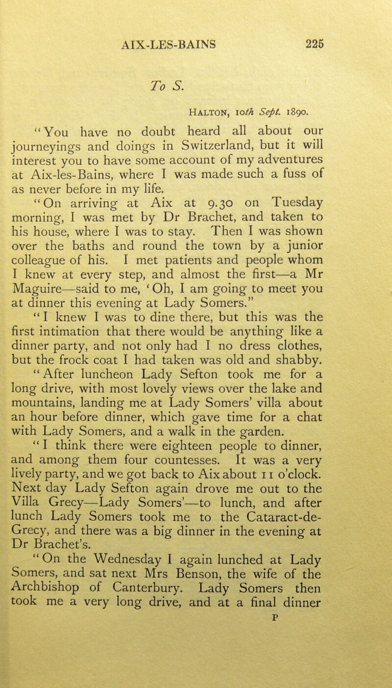 AIX-LES-BAINS 226 To S. Halton, \oth Sept. 1890. You have no doubt heard all about our journeyings and doings in Switzerland, but it will interest you to have some account of my adventures at Aix-les-Bains, where I was made such a fuss of as never before in my life. On arriving at Aix at 9.30 on Tuesday morning, I was met by Dr Brachet, and taken to his house, where I was to stay. Then I was shown over the baths and round the town by a junior colleague of his. I met patients and people whom I knew at every step, and almost the first—a Mr Maguire—said to me, ' Oh, I am going to meet you at dinner this evening at Lady Somers.  I knew I was to dine there, but this was the first intimation that there would be anything like a dinner party, and not only had I no dress clothes, but the frock coat I had taken was old and shabby.  After luncheon Lady Sefton took me for a long drive, with most lovely views over the lake and mountains, landing me at Lady Somers' villa about an hour before dinner, which gave time for a chat with Lady Somers, and a walk in the garden.  I think there were eighteen people to dinner, and among them four countesses. It was a very lively party, and we got back to Aix about 11 o'clock. Next day Lady Sefton again drove me out to the Villa Grecy—Lady Somers'—to lunch, and after lunch Lady Somers took me to the Cataract-de- Grecy, and there was a big dinner in the evening at Dr Brachet's.  On the Wednesday I again lunched at Lady Somers, and sat next Mrs Benson, the wife of the Archbishop of Canterbury. Lady Somers then took me a very long drive, and at a final dinner p