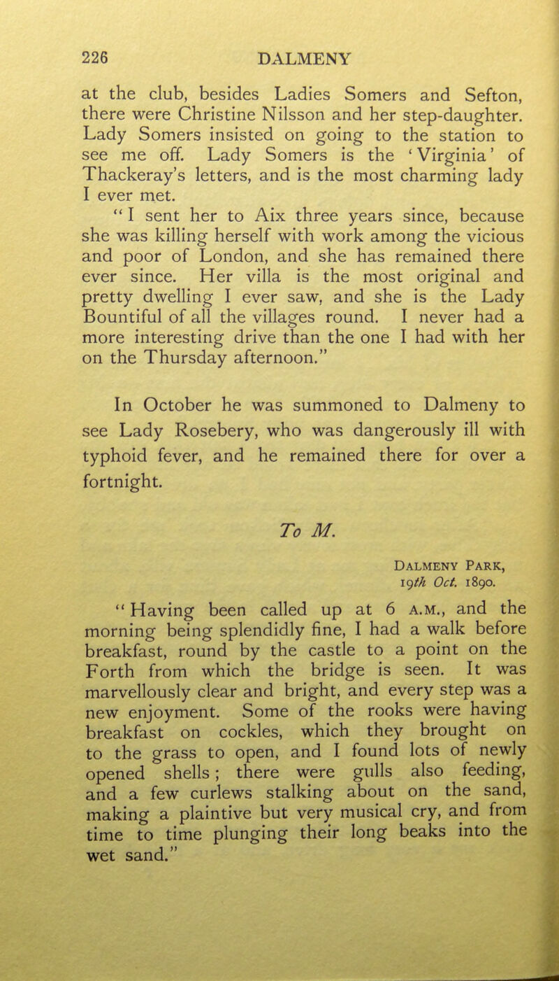 at the club, besides Ladies Somers and Sefton, there were Christine Nilsson and her step-daughter. Lady Somers insisted on going to the station to see me off. Lady Somers is the * Virginia' of Thackeray's letters, and is the most charming lady I ever met.  I sent her to Aix three years since, because she was killing herself with work among the vicious and poor of London, and she has remained there ever since. Her villa is the most original and pretty dwelling I ever saw, and she is the Lady Bountiful of all the villages round. I never had a more interesting drive than the one I had with her on the Thursday afternoon. In October he was summoned to Dalmeny to see Lady Rosebery, who was dangerously ill with typhoid fever, and he remained there for over a fortnight. To M. Dalmeny Park, \()th Oct. 1890.  Having been called up at 6 a.m., and the morning being splendidly fine, I had a walk before breakfast, round by the castle to a point on the Forth from which the bridge is seen. It was marvellously clear and bright, and every step was a new enjoyment. Some of the rooks were having breakfast on cockles, which they brought on to the grass to open, and I found lots of newly opened shells; there were gulls also feeding, and a few curlews stalking about on the sand, making a plaintive but very musical cry, and from time to time plunging their long beaks into the wet sand.