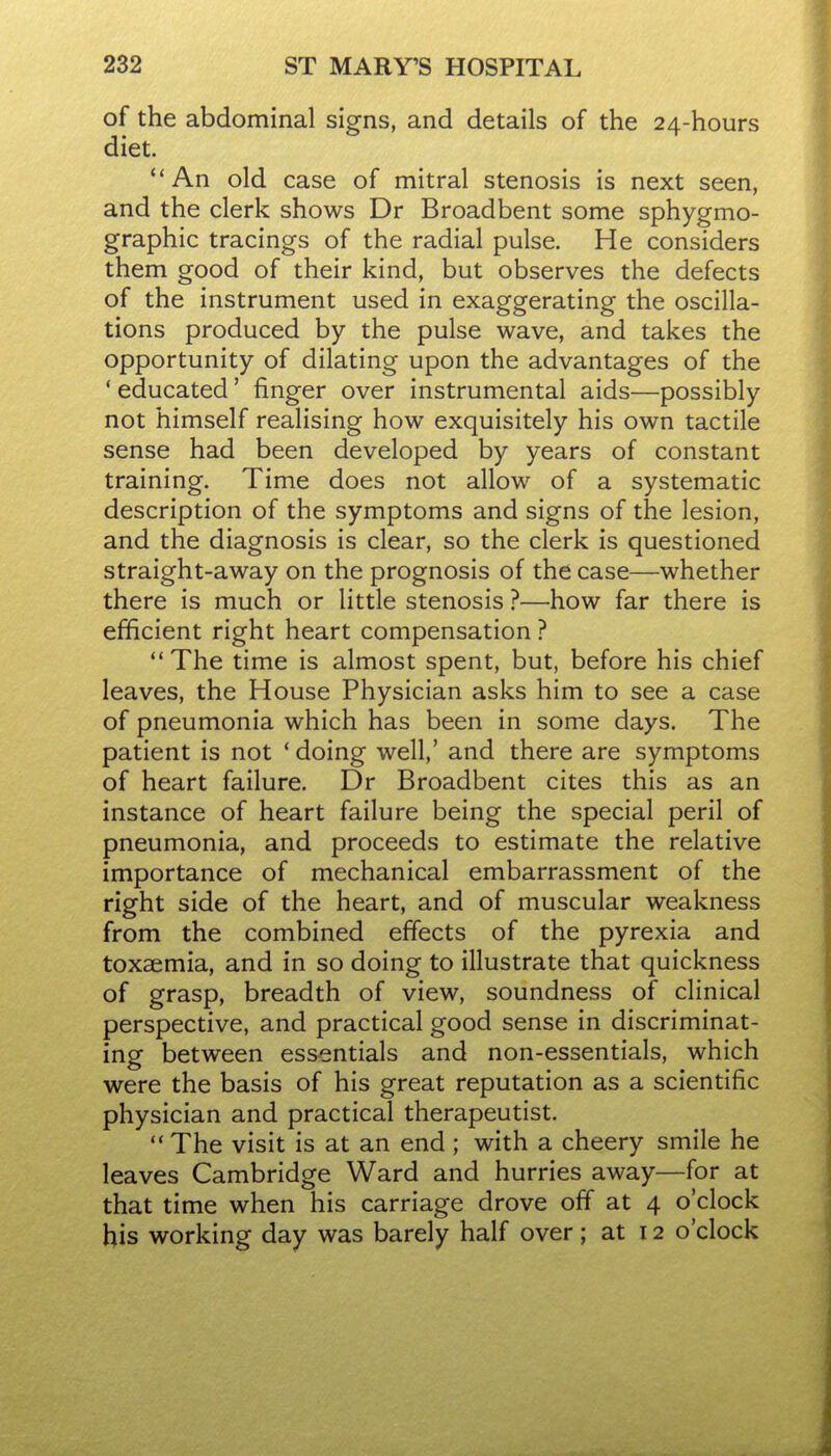 of the abdominal signs, and details of the 24-hours diet. '*An old case of mitral stenosis is next seen, and the clerk shows Dr Broadbent some sphygmo- graphic tracings of the radial pulse. He considers them good of their kind, but observes the defects of the instrument used in exaggerating the oscilla- tions produced by the pulse wave, and takes the opportunity of dilating upon the advantages of the ' educated' finger over instrumental aids—possibly not himself realising how exquisitely his own tactile sense had been developed by years of constant training. Time does not allow of a systematic description of the symptoms and signs of the lesion, and the diagnosis is clear, so the clerk is questioned straight-away on the prognosis of the case—whether there is much or little stenosis ?—how far there is efficient right heart compensation ?  The time is almost spent, but, before his chief leaves, the House Physician asks him to see a case of pneumonia which has been in some days. The patient is not * doing well,' and there are symptoms of heart failure. Dr Broadbent cites this as an instance of heart failure being the special peril of pneumonia, and proceeds to estimate the relative importance of mechanical embarrassment of the right side of the heart, and of muscular weakness from the combined effects of the pyrexia and toxaemia, and in so doing to illustrate that quickness of grasp, breadth of view, soundness of clinical perspective, and practical good sense in discriminat- ing between essentials and non-essentials, which were the basis of his great reputation as a scientific physician and practical therapeutist. The visit is at an end ; with a cheery smile he leaves Cambridge Ward and hurries away—for at that time when his carriage drove off at 4 o'clock his working day was barely half over; at 12 o'clock