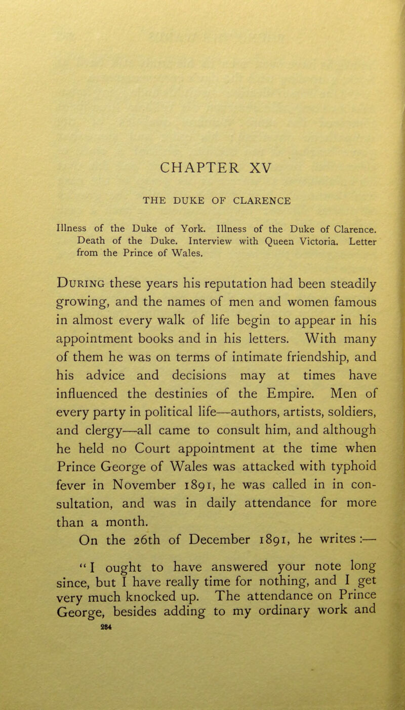 THE DUKE OF CLARENCE Illness of the Duke of York. Illness of the Duke of Clarence. Death of the Duke. Interview with Queen Victoria. Letter from the Prince of Wales. During these years his reputation had been steadily- growing, and the names of men and women famous in almost every walk of life begin to appear in his appointment books and in his letters. With many of them he was on terms of intimate friendship, and his advice and decisions may at times have influenced the destinies of the Empire. Men of every party in political life—authors, artists, soldiers, and clergy—all came to consult him, and although he held no Court appointment at the time when Prince George of Wales was attacked with typhoid fever in November 1891, he was called in in con- sultation, and was in daily attendance for more than a month. On the 26th of December 1891, he writes:—  I ought to have answered your note long since, but I have really time for nothing, and I get very much knocked up. The attendance on Prince George, besides adding to my ordinary work and 3M