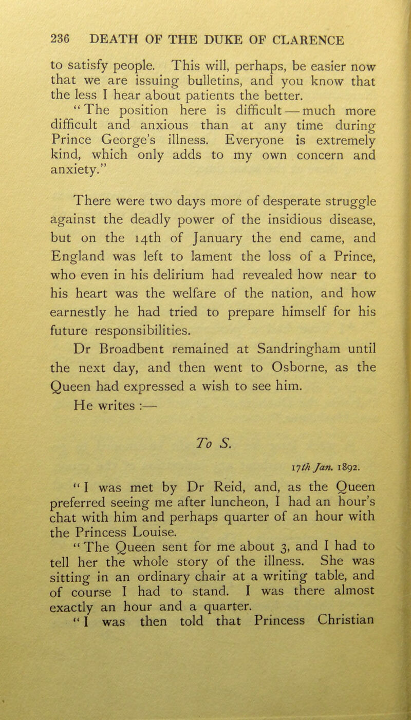 to satisfy people. This will, perhaps, be easier now that we are issuing bulletins, and you know that the less I hear about patients the better. The position here is difficult — much more difficult and anxious than at any time during Prince George's illness. Everyone is extremely kind, which only adds to my own concern and anxiety. There were two days more of desperate struggle against the deadly power of the insidious disease, but on the 14th of January the end came, and England was left to lament the loss of a Prince, who even in his delirium had revealed how near to his heart was the welfare of the nation, and how earnestly he had tried to prepare himself for his future responsibilities. Dr Broadbent remained at Sandringham until the next day, and then went to Osborne, as the Queen had expressed a wish to see him. He writes :— To S. x^th Jan. 1892.  I was met by Dr Reid, and, as the Queen preferred seeing me after luncheon, I had an hour's chat with him and perhaps quarter of an hour with the Princess Louise.  The Queen sent for me about 3, and I had to tell her the whole story of the illness. She was sitting in an ordinary chair at a writing table, and of course I had to stand. I was there almost exactly an hour and a quarter. I was then told that Princess Christian