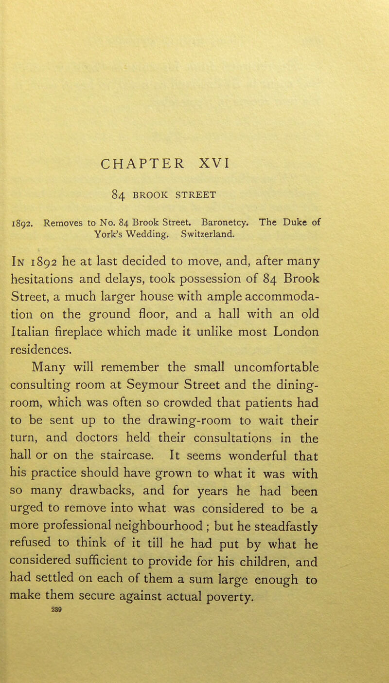 84 BROOK STREET 1892. Removes to No. 84 Brook Street. Baronetcy. The Duke of York's Wedding. Switzerland. In 1892 he at last decided to move, and, after many hesitations and delays, took possession of 84 Brook Street, a much larger house with ample accommoda- tion on the ground floor, and a hall with an old Italian fireplace which made it unlike most London residences. Many will remember the small uncomfortable consulting room at Seymour Street and the dining- room, which was often so crowded that patients had to be sent up to the drawing-room to wait their turn, and doctors held their consultations in the hall or on the staircase. It seems wonderful that his practice should have grown to what it was with so many drawbacks, and for years he had been urged to remove into what was considered to be a more professional neighbourhood ; but he steadfastly refused to think of it till he had put by what he considered sufficient to provide for his children, and had settled on each of them a sum large enough to make them secure against actual poverty. 230