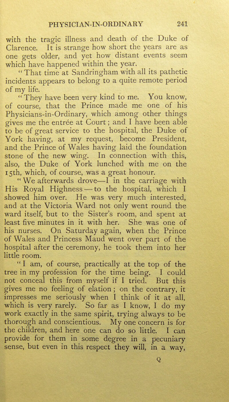 with the tragic illness and death of the Duke of Clarence. It is strange how short the years are as one gets older, and yet how distant events seem which have happened within the year.  That time at Sandringham with all its pathetic incidents appears to belong to a quite remote period of my life. *' They have been very kind to me. You know, of course, that the Prince made me one of his Physicians-in-Ordinary, which among other things gives me the entree at Court; and I have been able to be of great service to the hospital, the Duke of York having, at my request, become President, and the Prince of Wales having laid the foundation stone of the new wing. In connection with this, also, the Duke of York lunched with me on the 15th, which, of course, was a great honour.  We afterwards drove—I in the carriage with His Royal Highness — to the hospital, which I showed him over. He was very much interested, and at the Victoria Ward not only went round the ward itself, but to the Sister's room, and spent at least five minutes in it with her. She was one of his nurses. On Saturday again, when the Prince of Wales and Princess Maud went over part of the hospital after the ceremony, he took them into her little room. I am, of course, practically at the top of the tree in my profession for the time being. I could not conceal this from myself if I tried. But this gives me no feeling of elation; on the contrary, it impresses me seriously when I think of it at all, which is very rarely. So far as I know, I do my work exactly in the same spirit, trying always to be thorough and conscientious. My one concern is for the children, and here one can do so little. I can provide for them in some degree in a pecuniary sense, but even in this respect they will, in a way, Q