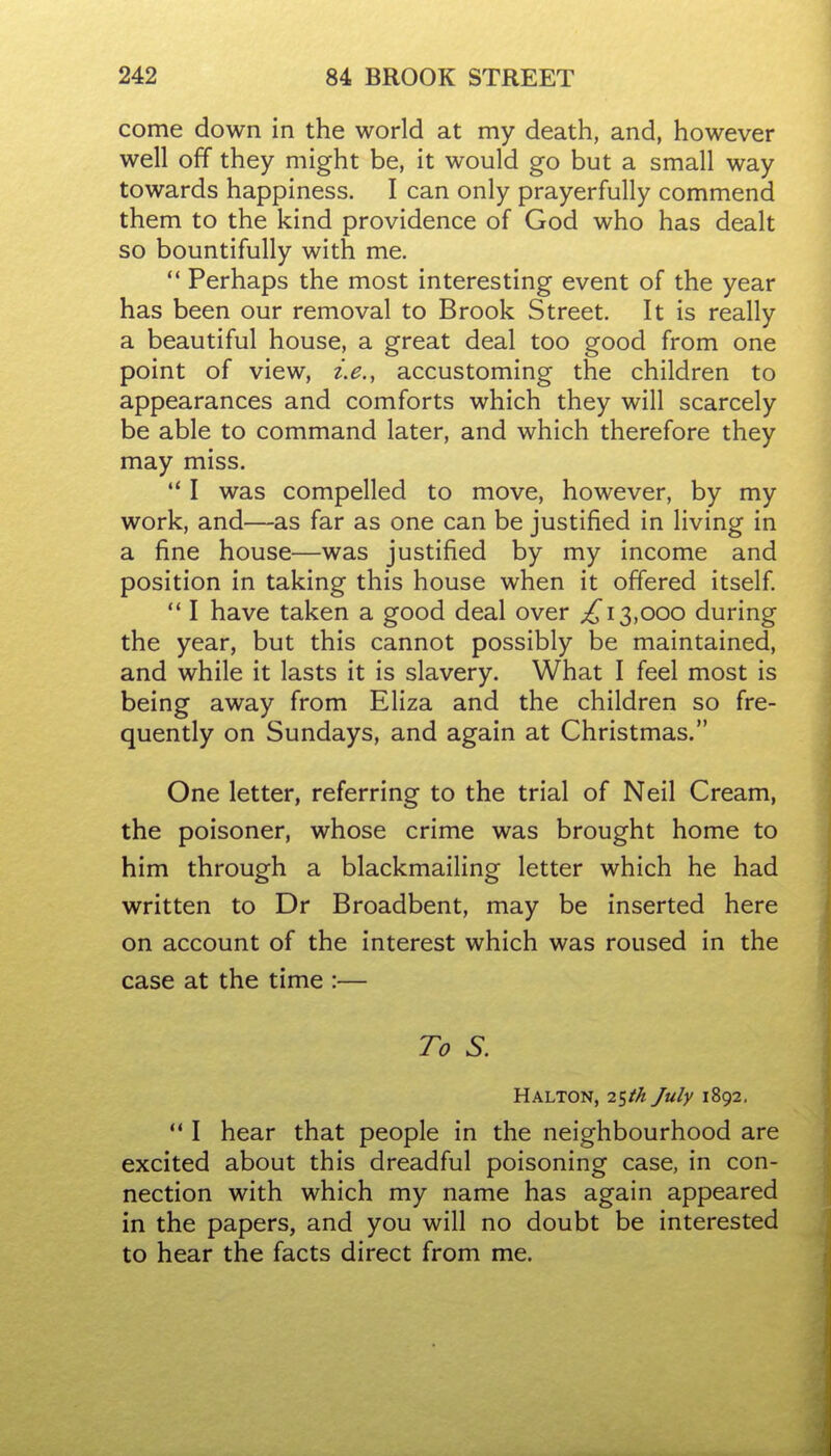 come down in the world at my death, and, however well off they might be, it would go but a small way towards happiness. I can only prayerfully commend them to the kind providence of God who has dealt so bountifully with me.  Perhaps the most interesting event of the year has been our removal to Brook Street. It is really a beautiful house, a great deal too good from one point of view, i.e., accustoming the children to appearances and comforts which they will scarcely be able to command later, and which therefore they may miss.  I was compelled to move, however, by my work, and—as far as one can be justified in living in a fine house—was justified by my income and position in taking this house when it offered itself  I have taken a good deal over ^13,000 during the year, but this cannot possibly be maintained, and while it lasts it is slavery. What I feel most is being away from Eliza and the children so fre- quently on Sundays, and again at Christmas. One letter, referring to the trial of Neil Cream, the poisoner, whose crime was brought home to him through a blackmailing letter which he had written to Dr Broadbent, may be inserted here on account of the interest which was roused in the case at the time :— To S. Halton, i^th July 1892,  I hear that people in the neighbourhood are excited about this dreadful poisoning case, in con- nection with which my name has again appeared in the papers, and you will no doubt be interested to hear the facts direct from me.