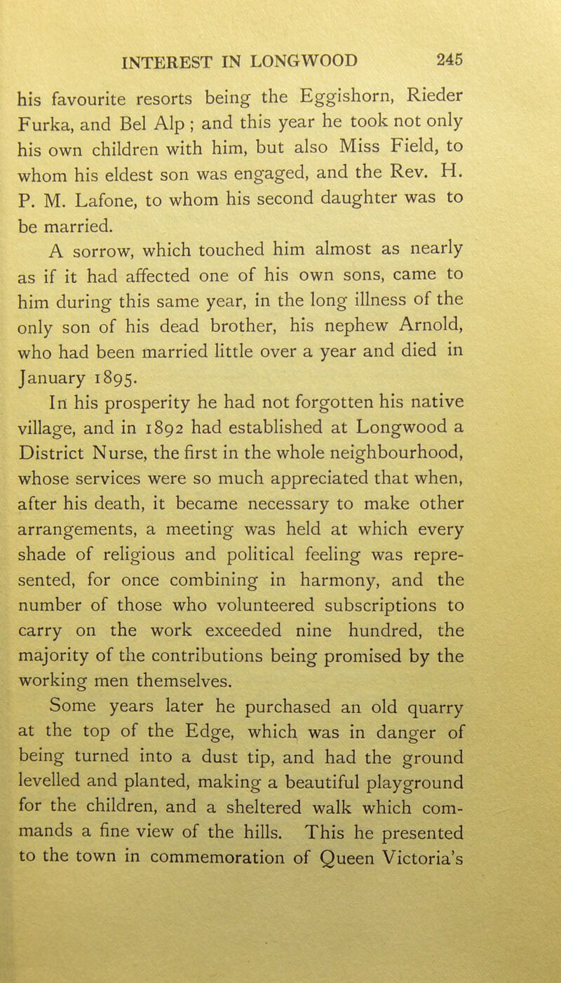 his favourite resorts being the Eggishorn, Rieder Furka, and Bel Alp ; and this year he took not only his own children with him, but also Miss Field, to whom his eldest son was engaged, and the Rev. H. P. M. Lafone, to whom his second daughter was to be married. A sorrow, which touched him almost as nearly as if it had affected one of his own sons, came to him during this same year, in the long illness of the only son of his dead brother, his nephew Arnold, who had been married little over a year and died in January 1895. In his prosperity he had not forgotten his native village, and in 1892 had established at Longwood a District Nurse, the first in the whole neighbourhood, whose services were so much appreciated that when, after his death, it became necessary to make other arrangements, a meeting was held at which every shade of religious and political feeling was repre- sented, for once combining in harmony, and the number of those who volunteered subscriptions to carry on the work exceeded nine hundred, the majority of the contributions being promised by the working men themselves. Some years later he purchased an old quarry at the top of the Edge, which was in danger of being turned into a dust tip, and had the ground levelled and planted, making a beautiful playground for the children, and a sheltered walk which com- mands a fine view of the hills. This he presented to the town in commemoration of Queen Victoria's