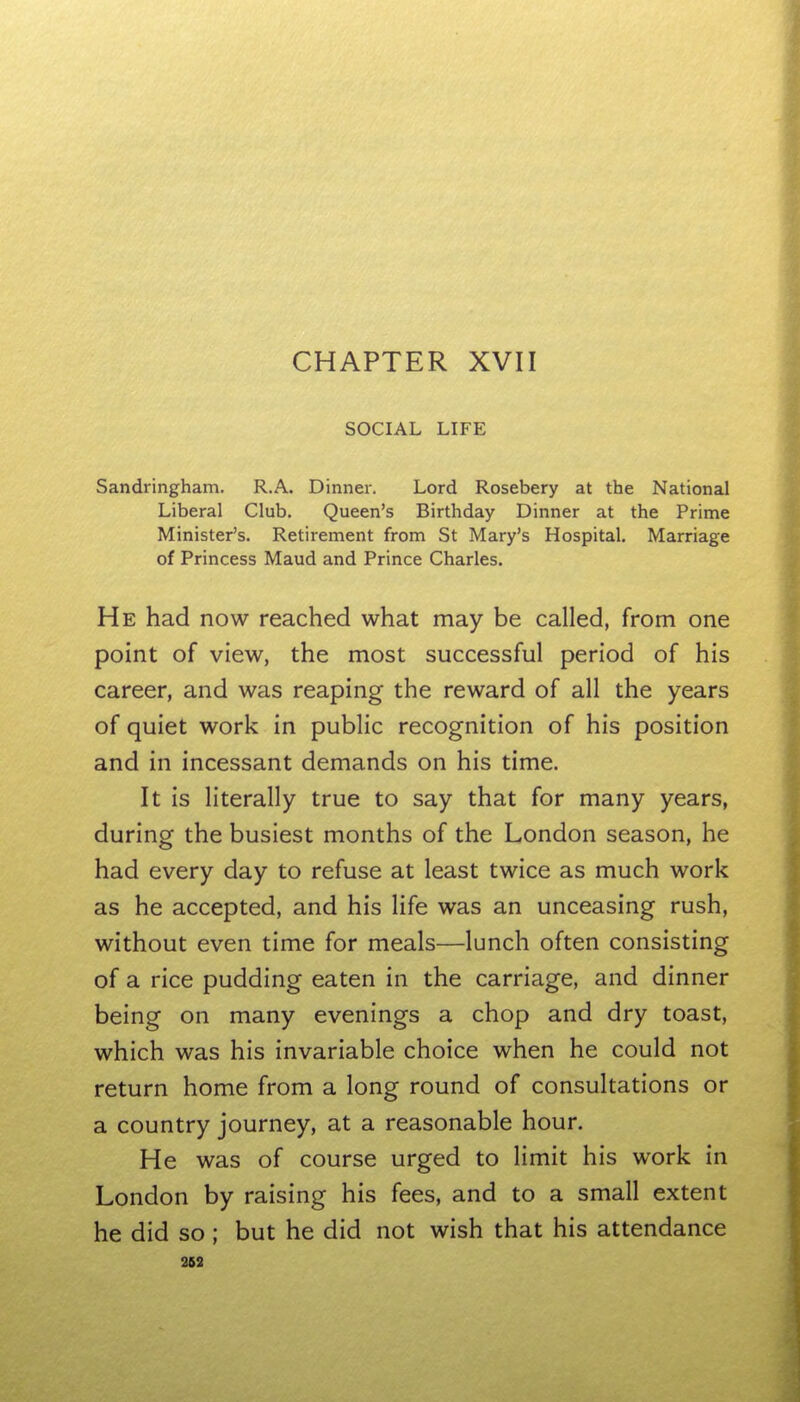 CHAPTER XVII SOCIAL LIFE Sandringham. R.A. Dinner. Lord Rosebery at the National Liberal Club. Queen's Birthday Dinner at the Prime Minister's. Retirement from St Mary's Hospital. Marriage of Princess Maud and Prince Charles. He had now reached what may be called, from one point of view, the most successful period of his career, and was reaping the reward of all the years of quiet work in public recognition of his position and in incessant demands on his time. It is literally true to say that for many years, during the busiest months of the London season, he had every day to refuse at least twice as much work as he accepted, and his life was an unceasing rush, without even time for meals—lunch often consisting of a rice pudding eaten in the carriage, and dinner being on many evenings a chop and dry toast, which was his invariable choice when he could not return home from a long round of consultations or a country journey, at a reasonable hour. He was of course urged to limit his work in London by raising his fees, and to a small extent he did so ; but he did not wish that his attendance 363