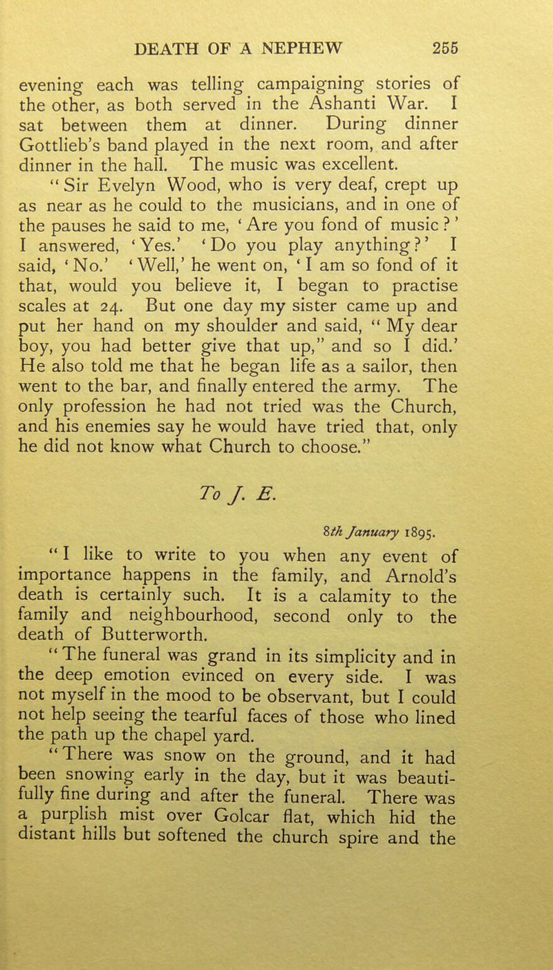 evening each was telling campaigning stories of the other, as both served in the Ashanti War. I sat between them at dinner. During dinner Gottlieb's band played in the next room, and after dinner in the hall. The music was excellent. Sir Evelyn Wood, who is very deaf, crept up as near as he could to the musicians, and in one of the pauses he said to me, ' Are you fond of music ?' I answered, 'Yes.' * Do you play anything?' I said, * No.' * Well,' he went on, ' I am so fond of it that, would you believe it, I began to practise scales at 24. But one day my sister came up and put her hand on my shoulder and said,  My dear boy, you had better give that up, and so I did.' He also told me that he began life as a sailor, then went to the bar, and finally entered the army. The only profession he had not tried was the Church, and his enemies say he would have tried that, only he did not know what Church to choose. To /. E. Zth January 1895. *' I like to write to you when any event of importance happens in the family, and Arnold's death is certainly such. It is a calamity to the family and neighbourhood, second only to the death of Butterworth.  The funeral was grand in its simplicity and in the deep emotion evinced on every side. I was not myself in the mood to be observant, but I could not help seeing the tearful faces of those who lined the path up the chapel yard. There was snow on the ground, and it had been snowing early in the day, but it was beauti- fully fine during and after the funeral. There was a purplish mist over Golcar flat, which hid the distant hills but softened the church spire and the