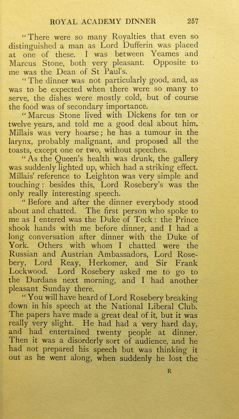 There were so many Royalties that even so distinguished a man as Lord Dufferin was placed at one of these. I was between Yeames and Marcus Stone, both very pleasant. Opposite to me was the Dean of St Paul's.  The dinner was not particularly good, and, as was to be expected when there were so many to serve, the dishes were mostly cold, but of course the food was of secondary importance.  Marcus Stone lived with Dickens for ten or twelve years, and told me a good deal about him. Millais was very hoarse; he has a tumour in the larynx, probably malignant, and proposed all the toasts, except one or two, without speeches.  As the Queen's health was drunk, the gallery was suddenly lighted up, which had a striking effect. Millais' reference to Leighton was very simple and touching: besides this. Lord Rosebery's was the only really interesting speech.  Before and after the dinner everybody stood about and chatted. The first person who spoke to me as I entered was the Duke of Teck: the Prince shook hands with me before dinner, and I had a long conversation after dinner with the Duke of York. Others with whom I chatted were the Russian and Austrian Ambassadors, Lord Rose- bery, Lord Reay, Herkomer, and Sir Frank Lockwood. Lord Rosebery asked me to go to the Durdans next morning, and I had another pleasant Sunday there.  You will have heard of Lord Rosebery breaking down in his speech at the National Liberal Club. The papers have made a great deal of it, but it was really very slight. He had had a very hard day, and had entertained twenty people at dinner. Then it was a disorderly sort of audience, and he had not prepared his speech but was thinking it out as he went along, when suddenly he lost the R