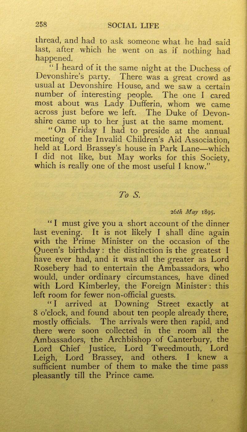 thread, and had to ask someone what he had said last, after which he went on as if nothing had happened.  I heard of it the same night at the Duchess of Devonshire's party. There was a great crowd as usual at Devonshire House, and we saw a certain number of interesting people. The one I cared most about was Lady Dufferin, whom we came across just before we left. The Duke of Devon- shire came up to her just at the same moment. On Friday I had to preside at the annual meeting of the Invalid Children's Aid Association, held at Lord Brassey's house in Park Lane—which I did not like, but May works for this Society, which is really one of the most useful I know. To S. 7.bth May 1895.  I must give you a short account of the dinner last evening. It is not likely I shall dine again with the Prime Minister on the occasion of the Queen's birthday: the distinction is the greatest I have ever had, and it was all the greater as Lord Rosebery had to entertain the Ambassadors, who would, under ordinary circumstances, have dined with Lord Kimberley, the Foreign Minister: this left room for fewer non-official guests.  I arrived at Downing Street exactly at 8 o'clock, and found about ten people already there, mostly officials. The arrivals were then rapid, and there were soon collected in the room all the Ambassadors, the Archbishop of Canterbury, the Lord Chief Justice, Lord Tweedmouth, Lord Leigh, Lord Brassey, and others. I knew a sufficient number of them to make the time pass pleasantly till the Prince came.