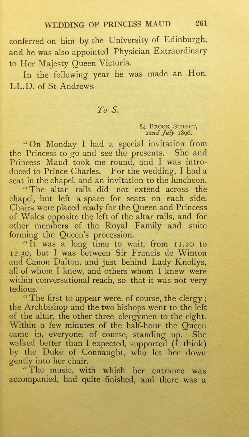 conferred on him by the University of Edinburgh, and he was also appointed Physician Extraordinary to Her Majesty Queen Victoria. In the following year he was made an Hon. LL.D. of St Andrews. To S. 84 Brook Street, 7.md July 1896. On Monday I had a special invitation from the Princess to go and see the presents. She and Princess Maud took me round, and I was intro- duced to Prince Charles. For the wedding, I had a seat in the chapel, and an invitation to the luncheon. The altar rails did not extend across the chapel, but left a space for seats on each side. Chairs were placed ready for the Queen and Princess of Wales opposite the left of the altar rails, and for other members of the Royal Family and suite forming the Queen's procession. It was a long time to wait, from 11.20 to 12.30, but I was between Sir Francis de Winton and Canon Dalton, and just behind Lady Knollys, all of whom I knew, and others whom I knew were within conversational reach, so that it was not very tedious. The first to appear were, of course, the clergy ; the Archbishop and the two bishops went to the left of the altar, the other three clergymen to the right. Within a few minutes of the half-hour the Queen came in, everyone, of course, standing up. She walked better than I expected, supported (I think) by the Duke of Connaught, who let her down gently into her chair. The music, with which her entrance was accompanied, had quite finished, and there was a