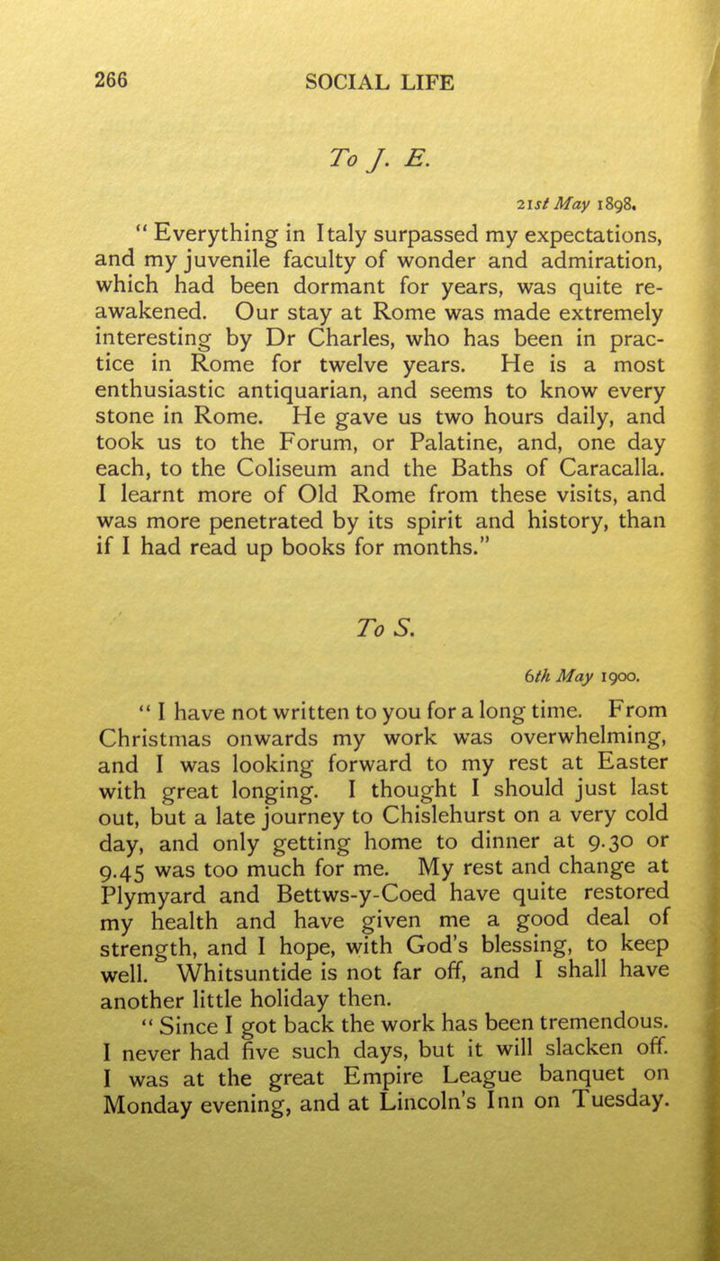 To J. E. 21 St May 1898. *' Everything in Italy surpassed my expectations, and my juvenile faculty of wonder and admiration, which had been dormant for years, was quite re- awakened. Our stay at Rome was made extremely interesting by Dr Charles, who has been in prac- tice in Rome for twelve years. He is a most enthusiastic antiquarian, and seems to know every stone in Rome. He gave us two hours daily, and took us to the Forum, or Palatine, and, one day each, to the Coliseum and the Baths of Caracalla. I learnt more of Old Rome from these visits, and was more penetrated by its spirit and history, than if I had read up books for months. To S. 6ik May 1900.  I have not written to you for a long time. From Christmas onwards my work was overwhelming, and I was looking forward to my rest at Easter with great longing. I thought I should just last out, but a late journey to Chislehurst on a very cold day, and only getting home to dinner at 9.30 or 9.45 was too much for me. My rest and change at Plymyard and Bettws-y-Coed have quite restored my health and have given me a good deal of strength, and I hope, with God's blessing, to keep well. Whitsuntide is not far off, and I shall have another little holiday then.  Since I got back the work has been tremendous. I never had five such days, but it will slacken off. I was at the great Empire League banquet on Monday evening, and at Lincoln's Inn on Tuesday.