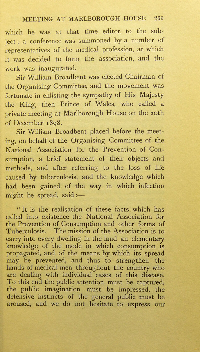 which he was at that time editor, to the sub- ject ; a conference was summoned by a number of representatives of the medical profession, at which it was decided to form the association, and the work was inaugurated. Sir William Broadbent was elected Chairman of the Organising Committee, and the movement was fortunate in enlisting the sympathy of His Majesty the King, then Prince of Wales, who called a private meeting at Marlborough House on the 20th of December 1898. Sir William Broadbent placed before the meet- ing, on behalf of the Organising Committee of the National Association for the Prevention of Con- sumption, a brief statement of their objects and methods, and after referring to the loss of life caused by tuberculosis, and the knowledge which had been gained of the way in which infection might be spread, said:—  It is the realisation of these facts which has called into existence the National Association for the Prevention of Consumption and other forms of Tuberculosis. The mission of the Association is to carry into every dwelling in the land an elementary knowledge of the mode in which consumption is propagated, and of the means by which its spread may be prevented, and thus to strengthen the hands of medical men throughout the country who are dealing with individual cases of this disease. To this end the public attention must be captured, the public imagination must be impressed, the defensive instincts of the general public must be aroused, and we do not hesitate to express our