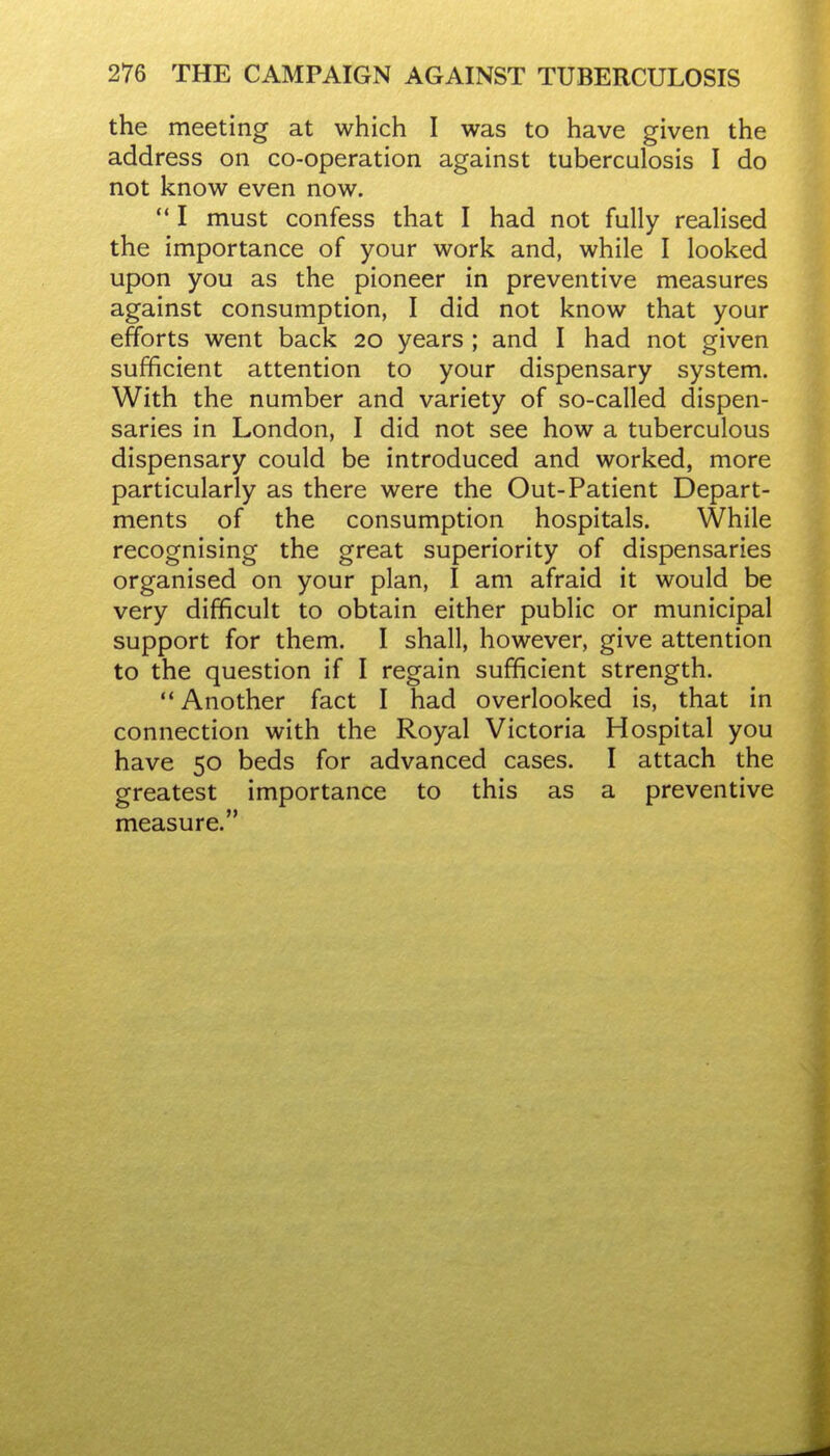 the meeting at which I was to have given the address on co-operation against tuberculosis I do not know even now.  I must confess that I had not fully realised the importance of your work and, while I looked upon you as the pioneer in preventive measures against consumption, I did not know that your efforts went back 20 years ; and I had not given sufficient attention to your dispensary system. With the number and variety of so-called dispen- saries in London, I did not see how a tuberculous dispensary could be introduced and worked, more particularly as there were the Out-Patient Depart- ments of the consumption hospitals. While recognising the great superiority of dispensaries organised on your plan, I am afraid it would be very difficult to obtain either public or municipal support for them. I shall, however, give attention to the question if I regain sufficient strength. Another fact I had overlooked is, that in connection with the Royal Victoria Hospital you have 50 beds for advanced cases. I attach the greatest importance to this as a preventive measure.