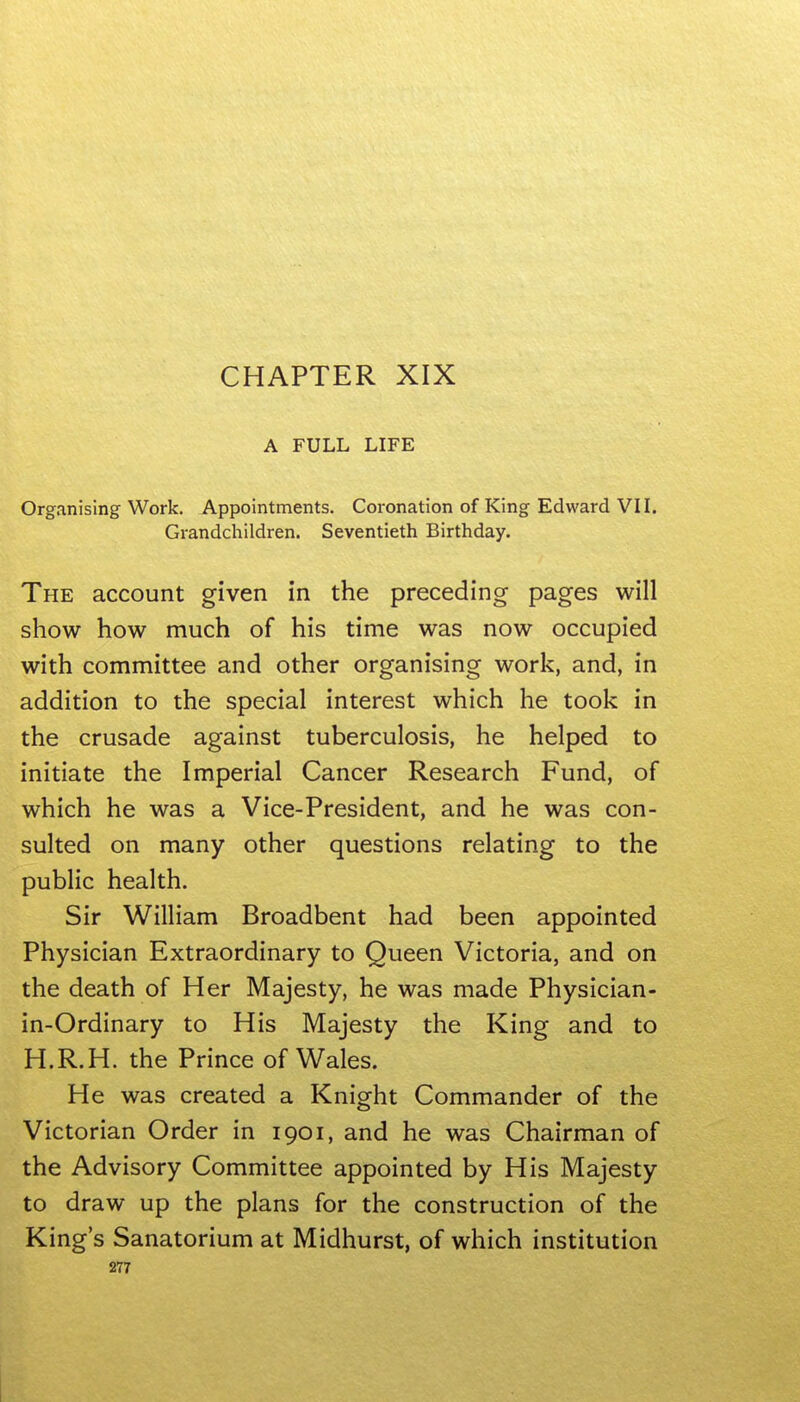 A FULL LIFE Organising Work. Appointments. Coronation of King Edward VH. Grandchildren. Seventieth Birthday. The account given in the preceding pages will show how much of his time was now occupied with committee and other organising work, and, in addition to the special interest which he took in the crusade against tuberculosis, he helped to initiate the Imperial Cancer Research Fund, of which he was a Vice-President, and he was con- sulted on many other questions relating to the public health. Sir William Broadbent had been appointed Physician Extraordinary to Queen Victoria, and on the death of Her Majesty, he was made Physician- in-Ordinary to His Majesty the King and to H.R.H. the Prince of Wales. He was created a Knight Commander of the Victorian Order in 1901, and he was Chairman of the Advisory Committee appointed by His Majesty to draw up the plans for the construction of the King's Sanatorium at Midhurst, of which institution