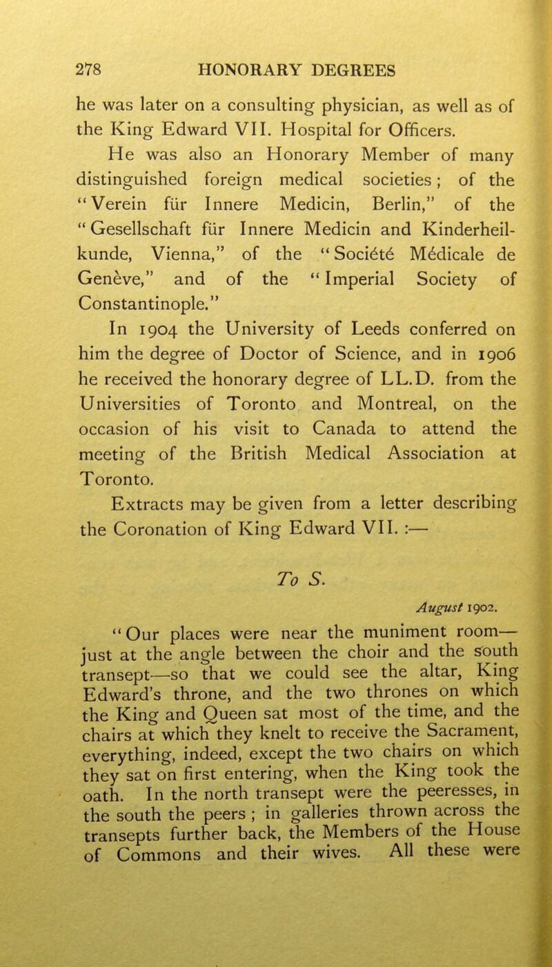 he was later on a consulting physician, as well as of the King Edward VII. Hospital for Officers. He was also an Honorary Member of many distinguished foreign medical societies; of the Verein fiir Innere Medicin, Berlin, of the  Gesellschaft fur Innere Medicin and Kinderheil- kunde, Vienna, of the *' Soci6t6 M^dicale de Geneve, and of the  Imperial Society of Constantinople. In 1904 the University of Leeds conferred on him the degree of Doctor of Science, and in 1906 he received the honorary degree of LL.D. from the Universities of Toronto and Montreal, on the occasion of his visit to Canada to attend the meeting- of the British Medical Association at Toronto. Extracts may be given from a letter describing the Coronation of King Edward VII, :— To S. August 1902. Our places were near the muniment room— just at the angle between the choir and the south transept^—so that we could see the altar, King Edward's throne, and the two thrones on which the King and Queen sat most of the time, and the chairs at which they knelt to receive the Sacrament, everything, indeed, except the two chairs on which they sat on first entering, when the King took the oath. In the north transept were the peeresses, in the south the peers ; in galleries thrown across the transepts further back, the Members of the House of Commons and their wives. All these were