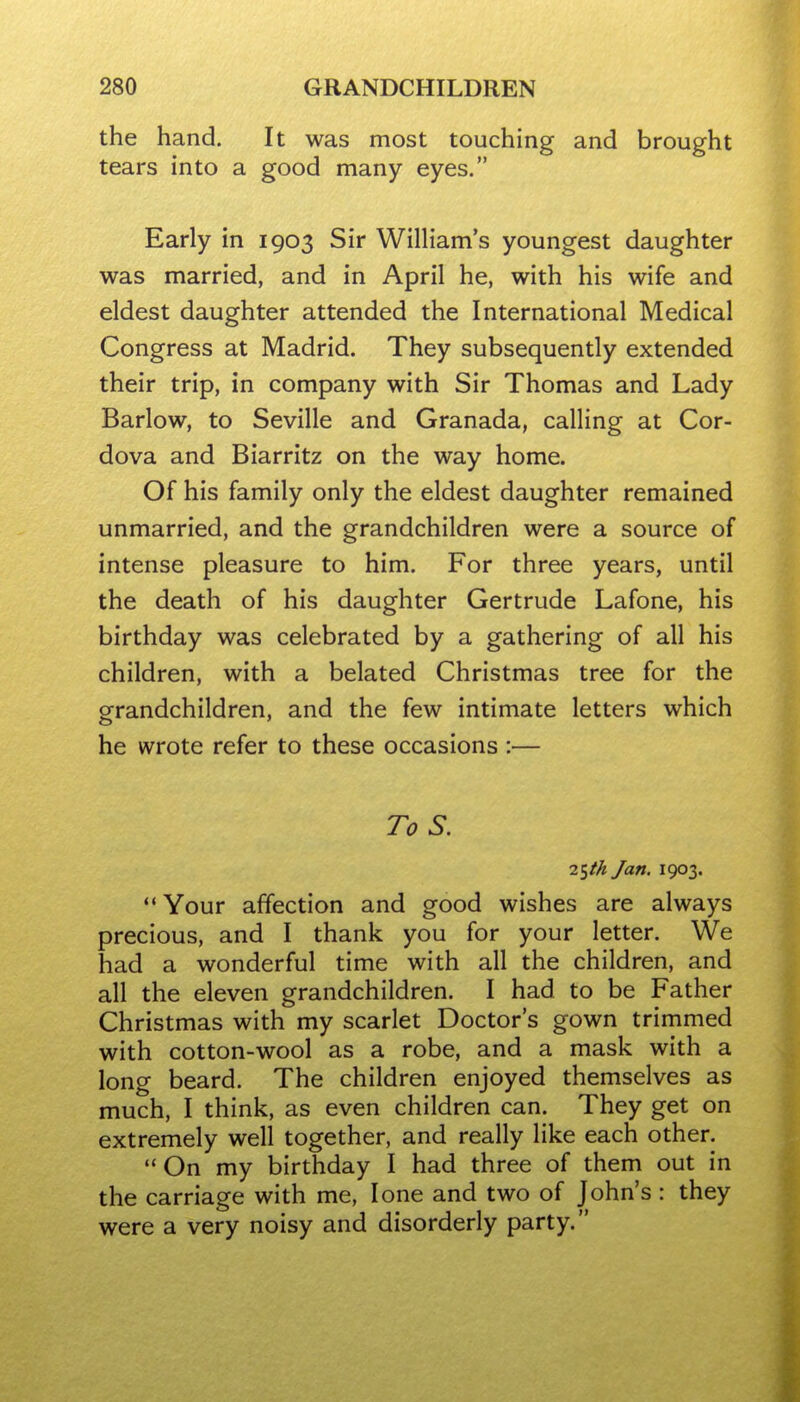 the hand. It was most touching and brought tears into a good many eyes. Early in 1903 Sir William's youngest daughter was married, and in April he, with his wife and eldest daughter attended the International Medical Congress at Madrid. They subsequently extended their trip, in company with Sir Thomas and Lady Barlow, to Seville and Granada, calling at Cor- dova and Biarritz on the way home. Of his family only the eldest daughter remained unmarried, and the grandchildren were a source of intense pleasure to him. For three years, until the death of his daughter Gertrude Lafone, his birthday was celebrated by a gathering of all his children, with a belated Christmas tree for the grandchildren, and the few intimate letters which he wrote refer to these occasions :— To S. 2tfth Jan. 1903. Your affection and good wishes are always precious, and I thank you for your letter. We had a wonderful time with all the children, and all the eleven grandchildren. I had to be Father Christmas with my scarlet Doctor's gown trimmed with cotton-wool as a robe, and a mask with a long beard. The children enjoyed themselves as much, I think, as even children can. They get on extremely well together, and really like each other, On my birthday I had three of them out in the carriage with me, lone and two of John's : they were a very noisy and disorderly party.